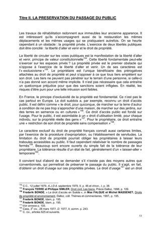 53
Titre II. LA PRESERVATION DU PASSAGE DU PUBLIC
Les travaux de réhabilitation redonnent aux immeubles leur ancienne apparence. Il
est intéressant qu’ils s’accompagnent aussi de la restauration les mêmes
déplacements et les mêmes usages qui se pratiquaient autrefois. On se heurte
cependant à un obstacle : la propriété privée. L’exercice de deux libertés publiques
doit être concilié : la liberté d’aller et venir et le droit de propriété.
La liberté de circuler sur les voies publiques est la manifestation de la liberté d’aller
et venir, principe de valeur constitutionnelle154
. Cette liberté fondamentale peut-elle
s’exercer sur les espaces privés ? La propriété privée est le premier obstacle qui
s’oppose à l’exercice de la liberté d’aller et venir. Un de ses caractères est
l’« exclusivisme »155
. Le propriétaire est l’unique bénéficiaire des prérogatives
attachées au droit de propriété et peut s’opposer à ce que tous tiers empiètent sur
son droit. Les tiers ne peuvent pas pénétrer sur le terrain d’une personne, si celle-ci
n’a pas donné son accord même implicite. Il n’est pas nécessaire que cela entraîne
un quelconque préjudice pour que des sanctions soient infligées. En réalité, les
risques d’être puni pour une telle intrusion sont faibles.
En France, le principe d’exclusivité de la propriété est fondamental. Ce n’est pas le
cas partout en Europe. Le doit suédois a, par exemple, reconnu un droit d’accès
public. Il est défini comme « le droit, pour quiconque, de marcher sur la terre d’autrui
à condition de ne pas trop s’approcher d’une maison, de marcher sur des jardins, sur
des terres en semence ou en cultures »156
. Ce droit d’accès public est fondé sur
l’usage. Pour le public, il est assimilable à un « droit d’utilisation limité, pour chaque
individu, sur la propriété réelle des gens »157
. Pour le propriétaire, ce droit entraîne
une « restriction de son droit de propriété sans compensation »158
.
Le caractère exclusif du droit de propriété français connaît aussi certaines limites,
par l’exercice de la procédure d’expropriation, ou l’établissement de servitudes. La
limitation du droit de propriété pourrait obliger les propriétaires à laisser leurs
traboules accessibles au public. Il faut cependant relativiser le nombre de passages
fermés159
. Beaucoup sont encore ouverts du simple fait de la tolérance de leur
propriétaire. La tolérance résulte d’un état de fait, généralement d’un « laisser-aller »
temporaire160
.
Il convient tout d'abord de se demander s’il n’existe pas des moyens autres que
conventionnels, qui permettrait de préserver le passage du public. Il s’agit, en fait,
d’obtenir un droit d’usage sur ces propriétés privées. Le droit d’usage161
est un droit
154
C.C., 12 juillet 1979, A.J.D.A. septembre 1979, II, p. 46 et chron., I, p. 38.
155
François TERRE et Philippe SIMLER, Droit civil, Les biens, Précis Dalloz, 1998, p. 109.
156
Frederik BONDE, « Le droit d’accès en Suède », in Max FALQUE et Michel MASSENET, Droits
de propriété et environnement, Dalloz, coll. Thèmes et commentaires, 1997, p. 195.
157
Frederik BONDE, Idem, p. 195.
158
Frederik BONDE, Idem, p. 195.
159
Voir annexe p. 105.
160
Cass, 3
e
civ., 28 mars 1977, D. 1977, II, somm. p. 243.
161
C. civ., articles 625 et suivants.
 