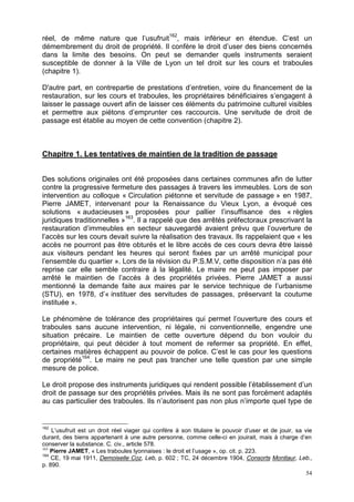 54
réel, de même nature que l’usufruit162
, mais inférieur en étendue. C’est un
démembrement du droit de propriété. Il confère le droit d’user des biens concernés
dans la limite des besoins. On peut se demander quels instruments seraient
susceptible de donner à la Ville de Lyon un tel droit sur les cours et traboules
(chapitre 1).
D'autre part, en contrepartie de prestations d’entretien, voire du financement de la
restauration, sur les cours et traboules, les propriétaires bénéficiaires s’engagent à
laisser le passage ouvert afin de laisser ces éléments du patrimoine culturel visibles
et permettre aux piétons d’emprunter ces raccourcis. Une servitude de droit de
passage est établie au moyen de cette convention (chapitre 2).
Chapitre 1. Les tentatives de maintien de la tradition de passage
Des solutions originales ont été proposées dans certaines communes afin de lutter
contre la progressive fermeture des passages à travers les immeubles. Lors de son
intervention au colloque « Circulation piétonne et servitude de passage » en 1987,
Pierre JAMET, intervenant pour la Renaissance du Vieux Lyon, a évoqué ces
solutions « audacieuses » proposées pour pallier l’insuffisance des « règles
juridiques traditionnelles »163
. Il a rappelé que des arrêtés préfectoraux prescrivant la
restauration d’immeubles en secteur sauvegardé avaient prévu que l’ouverture de
l’accès sur les cours devait suivre la réalisation des travaux. Ils rappelaient que « les
accès ne pourront pas être obturés et le libre accès de ces cours devra être laissé
aux visiteurs pendant les heures qui seront fixées par un arrêté municipal pour
l’ensemble du quartier ». Lors de la révision du P.S.M.V, cette disposition n’a pas été
reprise car elle semble contraire à la légalité. Le maire ne peut pas imposer par
arrêté le maintien de l’accès à des propriétés privées. Pierre JAMET a aussi
mentionné la demande faite aux maires par le service technique de l’urbanisme
(STU), en 1978, d’« instituer des servitudes de passages, préservant la coutume
instituée ».
Le phénomène de tolérance des propriétaires qui permet l’ouverture des cours et
traboules sans aucune intervention, ni légale, ni conventionnelle, engendre une
situation précaire. Le maintien de cette ouverture dépend du bon vouloir du
propriétaire, qui peut décider à tout moment de refermer sa propriété. En effet,
certaines matières échappent au pouvoir de police. C’est le cas pour les questions
de propriété164
. Le maire ne peut pas trancher une telle question par une simple
mesure de police.
Le droit propose des instruments juridiques qui rendent possible l’établissement d’un
droit de passage sur des propriétés privées. Mais ils ne sont pas forcément adaptés
au cas particulier des traboules. Ils n’autorisent pas non plus n’importe quel type de
162
L’usufruit est un droit réel viager qui confère à son titulaire le pouvoir d’user et de jouir, sa vie
durant, des biens appartenant à une autre personne, comme celle-ci en jouirait, mais à charge d’en
conserver la substance. C. civ., article 578.
163
Pierre JAMET, « Les traboules lyonnaises : le droit et l’usage », op. cit. p. 223.
164
CE, 19 mai 1911, Demoiselle Coz, Leb, p. 602 ; TC, 24 décembre 1904, Consorts Montlaur, Leb.,
p. 890.
 