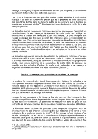 55
passage. Les règles juridiques traditionnelles ne sont pas adaptées pour contribuer
au maintien de l’ouverture des traboules au public.
Les cours et traboules ne sont pas des « voies privées ouvertes à la circulation
publique ». Le code de l’urbanisme prévoit que de la propriété de telles voies peut
être transférée d’office dans le domaine public de la commune sur le territoire de
laquelle ces voies sont situées165
. Ce classement dans le domaine public de la ville
n’est pas possible.
La législation sur les monuments historiques permet de sauvegarder l’aspect et les
caractéristiques de ces passages typiquement lyonnais, mais rien n’oblige les
propriétaires à laisser leur immeuble ouvert aux piétons. On peut imaginer que
l’usage touristique des traboules pourrait être maintenu grâce à l’organisation de
visites. Bien que l’Etat encourage l’accès aux biens dignes d’intérêt en accordant aux
propriétaires des faveurs fiscales particulières, la visite des monuments appartenant
à des personnes privées obéit au pouvoir discrétionnaire de celles-ci. De plus, cela
ne semble pas être une bonne solution car l’usage par les passants n’est pas
maintenu, alors que l’un des intérêts majeurs des traboules est de pouvoir les utiliser
comme raccourci.
La législation qui pourrait permettre la protection du patrimoine historique n’est pas
suffisamment efficace pour ouvrir les monuments privés. Il convient de se demander
si d’autres instruments juridiques permettent d’imposer l’ouverture aux propriétaires
privés. Nous allons examiner si la constitution de droits réels de passage est
possible sur les traboules (Section II), après avoir recherché si ce passage a
engendré ou non la formation d’une règle coutumière (Section I).
Section I. Le recours aux garanties coutumières de passage
Le système de communication formé d’une succession d’allées, de traboules et de
cours pourrait remonter à l’époque romaine. Mais il est très difficile de connaître la
véritable époque de leur apparition. On retrouve leurs traces à la Renaissance. Ces
passages sont utilisés comme raccourci depuis des centaines d’années. La valeur
des traboules est conférée par cette possibilité de pouvoir passer d’une rue à l’autre,
plus que par les lieux de passage eux-mêmes.
L’usage de ces passages a tendance à être de plus en plus compromis. Les
propriétaires préfèrent fermer la porte de leur immeuble pour éviter des dégradations
ou des actes de vandalisme. La possibilité de trabouler est donc de plus en plus
restreinte. La commune manque de moyens pour imposer une ouverture obligatoire.
La formation d’une coutume de passage public engendre l’obligation pour les
propriétaires de ne pas entraver l’accès du public aux traboules. Cela tient à la force
obligatoire de la coutume, source du droit166
. Si l’on prouve qu’une coutume s’est
formée, cela signifie que les piétons ont acquis un droit de passage dans les cours et
traboules, droit qu’ils peuvent faire valoir. La doctrine et la jurisprudence utilisent, le
plus souvent de façon indistincte, les notions de tradition, usage et coutume. Il faut
165
C. urb., article L. 318-3.
166
Le fait que la coutume soit une source du droit a pu être controversé, mais nous la retiendrons en
tant que telle.
 
