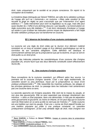 58
droit, mais uniquement par la société et sa propre conscience. On rejoint ici la
conception de la tradition.
La troisième étape distinguée par Gérard TEBOUL est celle de la validation juridique
de l’usage afin qu’il se « transmute » en coutume. « Mais cette vocation [à être
recueilli et érigé en règle] ne peut s’accomplir que par l’intervention d’un agent
extérieur »178
. Cette intervention peut venir du législateur ou du juge, mais elle peut
aussi résulter de « l’effet d’une alchimie obscure » par laquelle « sa transmutation en
règle coutumière aura été réalisée »179
. Il est donc nécessaire d'analyser si l'usage
qui existe à Lyon d'utiliser les traboules comme moyen de déplacement a fait l'objet
de cette validation juridique pour se transformer en coutume.
§2 L’absence de formation d’une coutume contraignante
La coutume est une règle de droit créée par la réunion d’un élément matériel
consistant en un long et constant usage et d’un élément psychologique qui est la
conviction de son caractère obligatoire. Cette définition est classique et
communément admise tant par la jurisprudence que par la doctrine, et que ce soit en
droit public ou en droit privé.
L'usage des traboules présente les caractéristiques d'une coutume dite d'origine
populaire (A), encore faut-il que ses deux éléments constitutifs soient effectivement
réunis (B).
A. Une coutume d’origine populaire
Deux conceptions de la coutume coexistent, qui diffèrent selon leur source. La
première est la coutume d’origine savante. C’est « une règle traditionnelle, de
caractère savant ou plus technique, reçue par la jurisprudence ou issue d’une
pratique professionnelle »180
. Elle rassemble les maximes juridiques, les adages et
les principes généraux de droit. Le passage dans les traboules n’est certainement
pas une coutume dans ce sens.
La seconde approche est d’origine populaire. Elle vient de la masse du peuple, et
non plus des gouvernants. Elle ne peut cependant pas émerger directement des
individus : « dans un Etat populaire, dans une démocratie, il n’est pas de séparation
entre gouvernants et gouverné, du moins en théorie, et l’on peut dire que la coutume
vient de l’Etat-nation en ce sens qu’elle ne vient pas de l’individu »181
. Cette coutume
est une tradition qui vient du peuple. C’est une « norme de Droit objectif fondée sur
une tradition populaire qui prête à une pratique constante, un caractère
juridiquement contraignant ; [C’est une] véritable règle de droit, mais d’origine non
178
René CHAPUS, in Préface de Gérard TEBOUL, Usages et coutume dans la jurisprudence
administrative, op. cit..
179
René CHAPUS, in Préface de Gérard TEBOUL, Idem.
180
Gérard CORNU, Vocabulaire juridique, op. cit.
181
Jean CARBONNIER, Droit civil, Introduction, Thémis, Droit fondamental, 1992, p. 28.
 