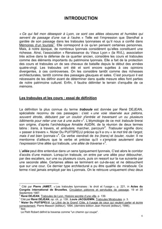 6
INTRODUCTION
« Ce qui fait mon désespoir à Lyon, ce sont ces allées obscures et humides qui
servent de passage d’une rue à l’autre. » Telle est l’impression que Stendhal a
gardée de son passage dans les traboules lyonnaises et qu’il nous a confié dans
Mémoires d’un touriste1
. Elle correspond à ce qu’en pensent certaines personnes.
Mais, à notre époque, de nombreux lyonnais considèrent qu’elles constituent une
richesse. Ainsi, l’association « Renaissance du Vieux Lyon » (la RVL), association
très active dans la défense de ce quartier ancien, considère les cours et traboules
comme des éléments importants du patrimoine lyonnais. Elle a fait de la protection
des cours et traboules un de ses chevaux de bataille depuis le début des années
quatre-vingt. Les traboules ont été et sont encore sujettes à ces opinions
divergentes, à ces controverses. On les considère tantôt comme des richesses
architecturales, tantôt comme des passages glauques et sales. C’est pourquoi il est
nécessaire de les définir avant de déterminer dans quelle mesure elles font parties
de notre patrimoine culturel. Enfin, il faudra délimiter le terrain d’enquête de ce
mémoire.
Les traboules et les cours : essai de définition
La définition la plus connue du terme traboule est donnée par René DEJEAN,
spécialiste reconnu de ces passages : c’est « une voie réservée aux piétons,
souvent étroite, débutant par un couloir d’entrée et traversant un ou plusieurs
bâtiments pour relier une rue à une autre »2
. L’étymologie de ce mot traboule tirerai
son origine, d’après l’archéologue Amable AUDIN, de la réunion de deux termes
latins : trans, à travers, et ambulare, marcher, parcourir3
. Trabouler signifie donc
« passer à travers ». Nizier Du PUITSPELU précise qu’il a cru « le mot tiré de l’argot,
mais il est bien lyonnais »4
. Ce verbe viendrait de tra (trans) et bouler, rouler. Il ne
mentionne d’ailleurs que le verbe et précise qu’il « s’emploie seulement dans
l’expression Une allée qui traboule, une allée de traverse »5
.
L’allée peut être entendue dans un sens typiquement lyonnais, C’est alors le corridor
d’accès d’une maison. Lorsqu’on traboule, on entre par une allée pour déboucher,
par des escaliers, sur une ou plusieurs cours, puis on ressort sur la rue suivante par
une seconde allée. Certaines allées se terminent en cul-de-sac et ne débouchent
que sur une cour. Ce dernier type architectural a pu être qualifié de miraboule. Ce
terme n’est jamais employé par les Lyonnais. On le retrouve uniquement chez deux
1
Cité par Pierre JAMET, « Les traboules lyonnaises : le droit et l’usage », p. 221, in Actes du
Congrès international de Bruxelles, Circulation piétonne et servitudes de passage, 19 et 20
Septembre 1987.
2
René DEJEAN, Traboules de Lyon, Histoire secrète d’une ville, p. 139.
3
Cité par René DEJEAN, op. cit., p. 139 ; Louis JACQUEMIN, Traboules Miraboules, p. 3.
4
Nizier Du PUITSPELU, Le Littré de la Grand' Côte, à l’usage de ceux qui veulent parler et écrire
correctement, Pierre Masson (éditeur), 1894, (dernière édition Jean Honoré (éditeur), 1996).
5
Ibid.
Le Petit Robert définit la traverse comme "un chemin qui coupe".
 