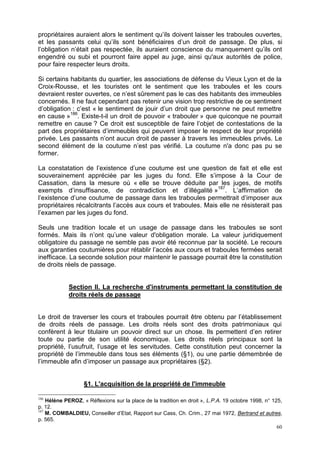 60
propriétaires auraient alors le sentiment qu’ils doivent laisser les traboules ouvertes,
et les passants celui qu’ils sont bénéficiaires d’un droit de passage. De plus, si
l’obligation n’était pas respectée, ils auraient conscience du manquement qu’ils ont
engendré ou subi et pourront faire appel au juge, ainsi qu'aux autorités de police,
pour faire respecter leurs droits.
Si certains habitants du quartier, les associations de défense du Vieux Lyon et de la
Croix-Rousse, et les touristes ont le sentiment que les traboules et les cours
devraient rester ouvertes, ce n’est sûrement pas le cas des habitants des immeubles
concernés. Il ne faut cependant pas retenir une vision trop restrictive de ce sentiment
d’obligation : c’est « le sentiment de jouir d’un droit que personne ne peut remettre
en cause »186
. Existe-t-il un droit de pouvoir « trabouler » que quiconque ne pourrait
remettre en cause ? Ce droit est susceptible de faire l’objet de contestations de la
part des propriétaires d’immeubles qui peuvent imposer le respect de leur propriété
privée. Les passants n’ont aucun droit de passer à travers les immeubles privés. Le
second élément de la coutume n’est pas vérifié. La coutume n'a donc pas pu se
former.
La constatation de l’existence d’une coutume est une question de fait et elle est
souverainement appréciée par les juges du fond. Elle s’impose à la Cour de
Cassation, dans la mesure où « elle se trouve déduite par les juges, de motifs
exempts d’insuffisance, de contradiction et d’illégalité »187
. L’affirmation de
l’existence d’une coutume de passage dans les traboules permettrait d’imposer aux
propriétaires récalcitrants l’accès aux cours et traboules. Mais elle ne résisterait pas
l’examen par les juges du fond.
Seuls une tradition locale et un usage de passage dans les traboules se sont
formés. Mais ils n’ont qu’une valeur d'obligation morale. La valeur juridiquement
obligatoire du passage ne semble pas avoir été reconnue par la société. Le recours
aux garanties coutumières pour rétablir l’accès aux cours et traboules fermées serait
inefficace. La seconde solution pour maintenir le passage pourrait être la constitution
de droits réels de passage.
Section II. La recherche d'instruments permettant la constitution de
droits réels de passage
Le droit de traverser les cours et traboules pourrait être obtenu par l’établissement
de droits réels de passage. Les droits réels sont des droits patrimoniaux qui
confèrent à leur titulaire un pouvoir direct sur un chose. Ils permettent d’en retirer
toute ou partie de son utilité économique. Les droits réels principaux sont la
propriété, l’usufruit, l’usage et les servitudes. Cette constitution peut concerner la
propriété de l’immeuble dans tous ses éléments (§1), ou une partie démembrée de
l’immeuble afin d’imposer un passage aux propriétaires (§2).
§1. L'acquisition de la propriété de l'immeuble
186
Hélène PEROZ, « Réflexions sur la place de la tradition en droit », L.P.A. 19 octobre 1998, n° 125,
p. 12.
187
M. COMBALDIEU, Conseiller d’Etat, Rapport sur Cass, Ch. Crim., 27 mai 1972, Bertrand et autres,
p. 565.
 