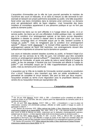 61
L’acquisition d’immeubles par la ville de Lyon pourrait permettre le maintien de
l’ouverture des cours et traboules, et ce dans la mesure où elle donnerait le bon
exemple en laissant son propre patrimoine accessible au public. Une telle acquisition
ferait entrer ces biens immobiliers dans le domaine privé communal. Le domaine
privé est généralement défini de façon négative : c’est l’ensemble des biens
mobiliers et immobiliers appartenant à une personne publique et qui ne font pas
partie du domaine public.
Il comprend les biens qui ne sont affectés ni à l’usage direct du public, ni à un
service public, les biens qui ont une affectation d’utilité publique mais ne satisfont
pas à la condition d’un aménagement spécial, et les biens qu’une disposition
législative a classés ou conduit à classer dans le domaine privé. Les cours et
traboules, comprises dans un immeuble acquis par la ville, seraient ouvertes à
l’usage du public188
, mais ne remplissent pas la condition d’un aménagement
spécial189
. Depuis l’arrêt Abamonte190
, le Conseil d’Etat apprécie l’existence d’un
aménagement spécial de façon très restrictive. Les aménagements doivent être
suffisamment importants et concerner tout le domaine en question.
Les cours et traboules seraient laissées ouvertes au public, et feraient l’objet d’un
entretien par les services de la Ville de Lyon. Cet entretien peut être considéré
comme un aménagement spécial suffisant191
. Cependant, il s’agit de l’acquisition de
la totalité de l’immeuble, et seule une partie de celui-ci serait affecté à l’usage du
public : le lieu de passage. Il faudrait que tout l’immeuble soit affecté à l’usage du
public192
. Les immeubles acquis par la Ville n’appartiendraient pas au domaine
public, mais au domaine privé communal.
L’acquisition par la Ville de la totalité de l’immeuble rendrait possible la constitution
d’un « circuit Traboules » plus important que celui qui existe actuellement, ou
permettrait de compléter le circuit existant. Elle peut se faire par deux moyens :
l’acquisition amiable au terme d’une négociation avec le propriétaire désireux de
vendre (A) ou l’acquisition forcée par expropriation (B).
A. L'acquisition amiable
188
CE, 28 juin 1935 Marecar, R.D.P. 1935, p. 590 : « Considérant qu’[un cimetière] est affecté à
l’usage du public et qu’il doit être, dès lors, compris parmi les dépendances du domaine public de la
commune dont s’agit. »
189
CE, 22 avril 1960 Sieur Berthier, R.D.P. 1960, p. 1223 : « Considérant […] que la place de
l’Aéromoteur constitue une promenade publique, affectée en ladite qualité à l’usage du public et
aménagée à cette fin. »
190
CE, Section 28 novembre 1975, Office national des forêts c/ Sieur Abamonte et Caisse Primaire
d’assurance maladie de la Haute-Saône, Rev. Adm. 1976, p. 36 : « les mesures prises par l’O.N.F.
pour ouvrir la forêt du Banney au public, notamment par la réalisation d’aménagements spéciaux,
n’étaient pas de nature […] à faire regarder ladite forêt comme faisant partie du domaine public. »
191
CE, 30 mai 1975, Dame Gozzoli, Rec. P. 325 - A.J.D.A. 1975, p. 348 et 350 : La plage de
Bonnegrâce à Six-Fours, qui « est affectée à l’usage du public et fait l’objet d’un entretien dans des
conditions telles qu’elle doit être regardée comme bénéficiant d’un aménagement spécial à cet effet ».
192
CE, Section 28 novembre 1975, Office national des forêts c/ Sieur Abamonte et Caisse Primaire
d’assurance maladie de la Haute-Saône, op. cit.
 