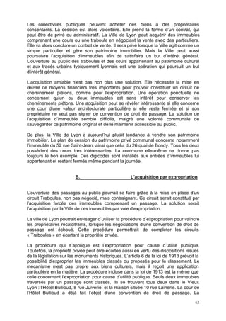 62
Les collectivités publiques peuvent acheter des biens à des propriétaires
consentants. La cession est alors volontaire. Elle prend la forme d’un contrat, qui
peut être de privé ou administratif. La Ville de Lyon peut acquérir des immeubles
comprenant une cours ou une traboule en négociant la vente avec des particuliers.
Elle va alors conclure un contrat de vente. Il sera privé lorsque la Ville agit comme un
simple particulier et gère son patrimoine immobilier. Mais la Ville peut aussi
poursuivre l’acquisition d’immeubles afin de satisfaire un but d’intérêt général.
L’ouverture au public des traboules et des cours appartenant au patrimoine culturel
et aux tracés urbains typiquement lyonnais est une opération qui poursuit un but
d’intérêt général.
L’acquisition amiable n’est pas non plus une solution. Elle nécessite la mise en
œuvre de moyens financiers très importants pour pouvoir constituer un circuit de
cheminement piétons, comme pour l’expropriation. Une opération ponctuelle ne
concernant qu’un ou deux immeubles est sans intérêt pour conserver les
cheminements piétons. Une acquisition peut se révéler intéressante si elle concerne
une cour d’une valeur architecturale particulière si elle reste fermée et si son
propriétaire ne veut pas signer de convention de droit de passage. La solution de
l’acquisition d’immeuble semble difficile, malgré une volonté communale de
sauvegarder ce patrimoine original et de le maintenir accessible au public.
De plus, la Ville de Lyon a aujourd’hui plutôt tendance à vendre son patrimoine
immobilier. Le plan de cession du patrimoine privé communal concerne notamment
l’immeuble du 52 rue Saint-Jean, ainsi que celui du 26 quai de Bondy. Tous les deux
possèdent des cours très intéressantes. La commune elle-même ne donne pas
toujours le bon exemple. Des digicodes sont installés aux entrées d’immeubles lui
appartenant et restent fermés même pendant la journée.
B. L'acquisition par expropriation
L’ouverture des passages au public pourrait se faire grâce à la mise en place d’un
circuit Traboules, non pas négocié, mais contraignant. Ce circuit serait constitué par
l’acquisition forcée des immeubles comprenant un passage. La solution serait
l’acquisition par la Ville de ces immeubles par voie d’expropriation.
La ville de Lyon pourrait envisager d’utiliser la procédure d’expropriation pour vaincre
les propriétaires récalcitrants, lorsque les négociations d’une convention de droit de
passage ont échoué. Cette procédure permettrait de compléter les circuits
« Traboules » en écartant la propriété privée.
La procédure qui s’applique est l’expropriation pour cause d’utilité publique.
Toutefois, la propriété privée peut être écartée aussi en vertu des dispositions issues
de la législation sur les monuments historiques. L’article 6 de la loi de 1913 prévoit la
possibilité d’exproprier les immeubles classés ou proposés pour le classement. Le
mécanisme n’est pas propre aux biens culturels, mais il reçoit une application
particulière en la matière. La procédure incluse dans la loi de 1913 est la même que
celle concernant l’expropriation pour cause d’utilité publique. Seuls deux immeubles
traversés par un passage sont classés. Ils se trouvent tous deux dans le Vieux
Lyon : l’Hôtel Bullioud, 8 rue Juiverie, et la maison située 10 rue Lainerie. La cour de
l’Hôtel Bullioud a déjà fait l’objet d’une convention de droit de passage. La
 