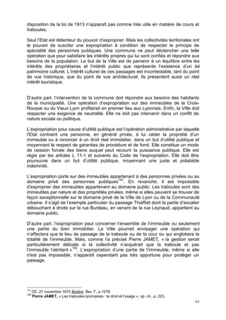 63
disposition de la loi de 1913 n’apparaît pas comme très utile en matière de cours et
traboules.
Seul l’Etat est détenteur du pouvoir d’exproprier. Mais les collectivités territoriales ont
le pouvoir de susciter une expropriation à condition de respecter le principe de
spécialité des personnes publiques. Une commune ne peut déclencher une telle
opération que pour satisfaire les intérêts propres qui lui sont confiés et répondre aux
besoins de la population. Le but de la Ville est de parvenir à un équilibre entre les
intérêts des propriétaires et l’intérêt public que représente l’existence d’un tel
patrimoine culturel. L’intérêt culturel de ces passages est incontestable, tant du point
de vue historique, que du point de vue architectural. Ils présentent aussi un réel
intérêt touristique.
D’autre part, l’intervention de la commune doit répondre aux besoins des habitants
de la municipalité. Une opération d’expropriation sur des immeubles de la Croix-
Rousse ou du Vieux Lyon profiterait en premier lieu aux Lyonnais. Enfin, la Ville doit
respecter une exigence de neutralité. Elle ne doit pas intervenir dans un conflit de
nature sociale ou politique.
L’expropriation pour cause d’utilité publique est l’opération administrative par laquelle
l’Etat contraint une personne, en général privée, à lui céder la propriété d’un
immeuble ou à renoncer à un droit réel immobilier, dans un but d’utilité publique et
moyennant le respect de garanties de procédure et de fond. Elle constitue un mode
de cession forcée des biens auquel peut recourir la puissance publique. Elle est
régie par les articles L 11-1 et suivants du Code de l’expropriation. Elle doit être
poursuivie dans un but d’utilité publique, moyennant une juste et préalable
indemnité.
L’expropriation porte sur des immeubles appartenant à des personnes privées ou au
domaine privé des personnes publiques193
. En revanche, il est impossible
d’exproprier des immeubles appartenant au domaine public. Les traboules sont des
immeubles par nature et des propriétés privées, même si elles peuvent se trouver de
façon exceptionnelle sur le domaine privé de la Ville de Lyon ou de la Communauté
urbaine. Il s’agit de l’exemple particulier du passage Thiaffait dont la partie d’escalier
débouchant à droite sur la rue Burdeau, en venant de la rue Leynaud, appartient au
domaine public.
D’autre part, l’expropriation peut concerner l’ensemble de l’immeuble ou seulement
une partie du bien immobilier. La Ville pourrait envisager une opération qui
n’affectera que le lieu de passage de la traboule ou de la cour ou qui englobera la
totalité de l’immeuble. Mais, comme l’a précisé Pierre JAMET, « la gestion serait
particulièrement délicate si la collectivité n’acquérait que la traboule et pas
l’immeuble l’abritant »194
. L’expropriation d’une partie de l’immeuble, même si elle
n'est pas impossible, n’apparaît cependant pas très opportune pour protéger un
passage.
193
CE, 27 novembre 1970 Bizière, Rec T., p.1078.
194
Pierre JAMET, « Les traboules lyonnaises : le droit et l’usage », op. cit., p. 223.
 