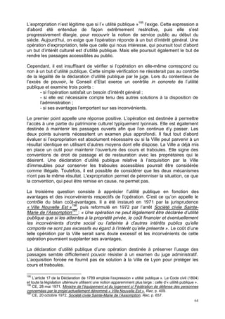 64
L’expropriation n’est légitime que si l’« utilité publique »195
l’exige. Cette expression a
d’abord été entendue de façon extrêmement restrictive, puis elle s’est
progressivement élargie, pour recouvrir la notion de service public au début du
siècle. Aujourd’hui, on exige que l’opération réponde à un but d’intérêt général. Une
opération d’expropriation, telle que celle qui nous intéresse, qui poursuit tout d’abord
un but d’intérêt culturel est d’utilité publique. Mais elle poursuit également le but de
rendre les passages accessibles au public.
Cependant, il est insuffisant de vérifier si l’opération en elle-même correspond ou
non à un but d’utilité publique. Cette simple vérification ne résisterait pas au contrôle
de la légalité de la déclaration d’utilité publique par le juge. Lors du contentieux de
l’excès de pouvoir, le Conseil d’Etat exerce un contrôle in concreto de l’utilité
publique et examine trois points :
- si l’opération satisfait un besoin d’intérêt général ;
- si elle est nécessaire compte tenu des autres solutions à la disposition de
l’administration ;
- si ses avantages l’emportent sur ses inconvénients.
Le premier point appelle une réponse positive. L’opération est destinée à permettre
l’accès à une partie du patrimoine culturel typiquement lyonnais. Elle est également
destinée à maintenir les passages ouverts afin que l’on continue d’y passer. Les
deux points suivants nécessitent un examen plus approfondi. Il faut tout d’abord
évaluer si l’expropriation est absolument nécessaire ou si la Ville peut parvenir à un
résultat identique en utilisant d’autres moyens dont elle dispose. La Ville a déjà mis
en place un outil pour maintenir l’ouverture des cours et traboules. Elle signe des
conventions de droit de passage et de restauration avec les propriétaires qui le
désirent. Une déclaration d’utilité publique relative à l’acquisition par la Ville
d’immeubles pour conserver les traboules accessibles pourrait être considérée
comme illégale. Toutefois, il est possible de considérer que les deux mécanismes
n'ont pas le même résultat. L'expropriation permet de pérenniser la situation, ce que
la convention, qui peut être remise en cause, ne permet pas.
La troisième question consiste à apprécier l’utilité publique en fonction des
avantages et des inconvénients respectifs de l’opération. C’est ce qu’on appelle le
contrôle du bilan coût-avantages. Il a été instauré en 1971 par la jurisprudence
« Ville Nouvelle Est »196
, puis reformulé en 1972 par l’arrêt Société civile Sainte-
Marie de l’Assomption197
: « Une opération ne peut légalement être déclarée d’utilité
publique que si les atteintes à la propriété privée, le coût financier et éventuellement
les inconvénients d’ordre social ou l’atteinte à d’autres intérêts publics qu’elle
comporte ne sont pas excessifs eu égard à l’intérêt qu’elle présente ». Le coût d’une
telle opération par la Ville serait sans doute excessif et les inconvénients de cette
opération pourraient supplanter ses avantages.
La déclaration d’utilité publique d’une opération destinée à préserver l’usage des
passages semble difficilement pouvoir résister à un examen du juge administratif.
L’acquisition forcée ne fournit pas de solution à la Ville de Lyon pour protéger les
cours et traboules.
195
L’article 17 de la Déclaration de 1789 emploie l’expression « utilité publique ». Le Code civil (1804)
et toute la législation ultérieure utilisent une notion apparemment plus large : celle d’« utilité publique ».
196
CE, 28 mai 1971, Ministre de l’équipement et du logement c/ Fédération de défense des personnes
concernées par le projet actuellement dénommé « Ville Nouvelle Est », Rec, p. 409.
197
CE, 20 octobre 1972, Société civile Sainte-Marie de l’Assomption, Rec, p. 657.
 