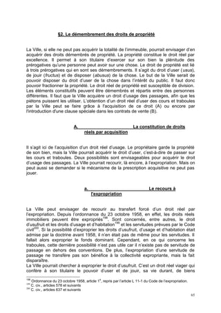 65
§2. Le démembrement des droits de propriété
La Ville, si elle ne peut pas acquérir la totalité de l’immeuble, pourrait envisager d’en
acquérir des droits démembrés de propriété. La propriété constitue le droit réel par
excellence. Il permet à son titulaire d’exercer sur son bien la plénitude des
prérogatives qu’une personne peut avoir sur une chose. Le droit de propriété est lié
à trois prérogatives qui en sont ses démembrements. Il s’agit du droit d’user (usus),
de jouir (fructus) et de disposer (abusus) de la chose. Le but de la Ville serait de
pouvoir disposer du droit d’user de la chose dans l’intérêt du public. Il faut donc
pouvoir fractionner la propriété. Le droit réel de propriété est susceptible de division.
Les éléments constitutifs peuvent être démembrés et répartis entre des personnes
différentes. Il faut que la Ville acquière un droit d’usage des passages, afin que les
piétons puissent les utiliser. L’obtention d’un droit réel d’user des cours et traboules
par la Ville peut se faire grâce à l'acquisition de ce droit (A) ou encore par
l'introduction d'une clause spéciale dans les contrats de vente (B).
A. La constitution de droits
réels par acquisition
Il s’agit ici de l’acquisition d’un droit réel d’usage. Le propriétaire garde la propriété
de son bien, mais la Ville pourrait acquérir le droit d’user, c’est-à-dire de passer sur
les cours et traboules. Deux possibilités sont envisageables pour acquérir le droit
d’usage des passages. La Ville pourrait recourir, là encore, à l’expropriation. Mais on
peut aussi se demander si le mécanisme de la prescription acquisitive ne peut pas
jouer.
a. Le recours à
l'expropriation
La Ville peut envisager de recourir au transfert forcé d’un droit réel par
l’expropriation. Depuis l’ordonnance du 23 octobre 1958, en effet, les droits réels
immobiliers peuvent être expropriés198
. Sont concernés, entre autres, le droit
d’usufruit et les droits d’usage et d’habitation199
et les servitudes prévues par le Code
civil200
. Si la possibilité d’exproprier les droits d’usufruit, d’usage et d’habitation était
admise par la doctrine avant 1958, il n’en était pas de même pour les servitudes. Il
fallait alors exproprier le fonds dominant. Cependant, en ce qui concerne les
traboules, cette dernière possibilité n’est pas utile car il n’existe pas de servitude de
passage en dehors des conventions. De plus, l’expropriation d’une servitude de
passage ne transfère pas son bénéfice à la collectivité expropriante, mais la fait
disparaître.
La Ville pourrait chercher à exproprier le droit d’usufruit. C’est un droit réel viager qui
confère à son titulaire le pouvoir d’user et de jouir, sa vie durant, de biens
198
Ordonnance du 23 octobre 1958, article 1
e
, repris par l’article L 11-1 du Code de l’expropriation.
199
C. civ., articles 578 et suivants
200
C. civ., articles 637 et suivants
 