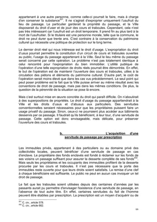66
appartenant à une autre personne, comme celle-ci pourrait le faire, mais à charge
d’en conserver la substance201
. Il ne s’agirait d’exproprier uniquement l’usufruit du
lieu de passage. Le particulier garderait la propriété du passage, et la Ville
disposerait du droit d’user et de jouir des cours et traboules. Cependant, cela n’est
pas très intéressant car l’usufruit est un droit temporaire. Il prend fin au plus tard à la
mort de l’usufruitier. Si le titulaire est une personne morale, telle que la commune, le
droit ne peut durer que trente ans. C’est contraire à la conservation du patrimoine
culturel qui nécessite une politique de protection sur le long terme.
Le dernier droit réel qui nous intéresse est le droit d’usage. L’expropriation du droit
d’usus pourrait permettre la constitution d’un circuit de cours et traboules ouvertes
au public, l’usage du passage appartenant à la Ville. Seul le lieu même du passage
serait concerné par cette opération. Le problème n’est pas totalement identique à
celui rencontré pour l’expropriation du bien immobilier. L’utilité publique de
l’opération d’une telle expropriation de droits réels pourrait être démontrée. En effet,
le but de l’opération est de maintenir l’ouverture des cours et traboules, utiles à la
circulation des piétons et éléments du patrimoine culturel. D’autre part, le coût de
l’opération serait moins élevé que dans les cas vus précédemment. Le seul point qui
peut poser problème est le fait que la Ville puisse arriver au même résultat avec les
conventions de droit de passage, mais pas dans les mêmes conditions. De plus, la
question de la pérennité de la situation se pose là encore.
Mais c’est surtout mise en œuvre concrète du droit qui paraît difficile. On n’aboutirait
à des superpositions de propriétés. Le droit d’usage du passage appartiendrait à la
Ville et les droits d’usus et d’abusus aux particuliers. Des servitudes
conventionnelles seraient nécessaires pour que les propriétaires puissent faire un
usage privatif du passage. Sinon, ceux-ci ne pourraient plus accéder aux bâtiments
desservis par ce passage. Il faudrait qu’ils bénéficient, à leur tour, d’une servitude de
passage. Cette option est donc envisageable, mais délicate, pour préserver
l’ouverture des cours et traboules.
b. L’acquisition d’une
servitude de passage par prescription
Les immeubles privés, appartenant à des particuliers ou au domaine privé des
collectivités locales, peuvent bénéficier d’une servitude de passage en cas
d’enclave. Le propriétaire des fonds enclavés est fondé à réclamer sur les fonds de
ses voisins un passage suffisant pour assurer la desserte complète de ses fonds202
.
Mais seuls les propriétaires et les occupants des immeubles profitent de la desserte
procurée par les cours et traboules. Il n’est pas nécessaire que la porte des
immeubles reste ouverte pour que leurs droits soient satisfaits. La remise d’une clef
à chaque bénéficiaire est suffisante. Le public ne peut en aucun cas invoquer un tel
droit de passage.
Le fait que les traboules soient utilisées depuis des centaines d’années par les
passants aurait pu permettre d'envisager l'existence d’une servitude de passage, en
l’absence de tout autre titre. En effet, certaines servitudes du fait de l’homme
peuvent être établies par prescription. La prescription est un moyen d’acquérir ou de
201
C. civ., article 578.
202
C. civ., article 682.
 
