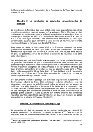 68
la Communauté urbaine et l’association de la Renaissance du Vieux Lyon, depuis
près de dix ans.
Chapitre 2. La conclusion de servitudes conventionnelles de
passage
Le problème de la fermeture des cours et traboules existe depuis longtemps, et les
premières conventions n’ont été signées qu’il y a dix ans. Dès le début des années
quatre-vingt, le problème de passage se faisait ressentir dans le Vieux Lyon. Pour ne
donner qu’un exemple, en 1980, à la demande de "Renaissance du Vieux Lyon", le
P.S.M.V. du Vieux Lyon précisait : « Les allées et cours des maisons du Vieux Lyon
devront rester ouvertes pour permettre la visite jusqu’à 21 heures ». Or une telle
mention est illégale et ne figure plus dans le P.S.M.V. .
Pour tenter de pallier ce phénomène, l’Office du Tourisme organisait des visites
guidées dans les cours du Vieux Lyon, avec l’accord des propriétaires. Des visites
sont toujours organisées, tant sur le Vieux Lyon qu’à la Croix-Rousse. Mais de plus
en plus, les passants peuvent se promener et découvrir de nouvelles cours sans
cette intermédiaire.
Les tentatives pour maintenir l’accès aux passages, que ce soit par l’établissement
de garanties coutumières, ou par la constitution de droits réels, ne semblent pas
possibles ou pas adaptées à cette situation particulière. La seule solution qui se soit
révélée légalement acceptable et surtout efficace a été la signature officielle des
deux premières conventions d’ouverture de jour de cours-traboules dans le Vieux
Lyon : celle concernant le 54 rue Saint-Jean – 27 rue du Bœuf et le 8 rue Juiverie
abritant la cour Philibert de L’Orme. Une quinzaine de conventions ont suivi et
plusieurs projets sont aujourd’hui à l’étude.
Ces conventions de droit de passage sont élaborées en partenariat avec la Ville et la
Communauté urbaine de Lyon. Elles définissent certaines obligations pour les
signataires. Nous avons vu précédemment celles qui pèsent sur les personnes
publiques : une aide financière et technique à l’entretien et à la restauration des
cours et traboules. En contrepartie, les propriétaires sont tenus de maintenir l’accès
de ces passages. Les conventions prévoient la mise en place d’une servitude de
passage public (Section I). Cette ouverture aux piétons entraîne des contraintes
nouvelles pour les propriétaires, appelant la mise en œuvre de mesures de police
pour préserver la sécurité et l’hygiène (Section II).
Section I. La convention de droit de passage
La convention de droit de passage est un contrat, c’est-à-dire un « accord de
volontés générateur de situations juridiques subjectives »210
. Cela suppose la
rencontre entre les intentions communes des parties. Si les conventions de droit de
210
André De LAUBADERE, Jean-Claude VENEZIA, Yves GAUDEMET, Traité de Droit administratif,
tome 1, LGDJ, 1996.
 