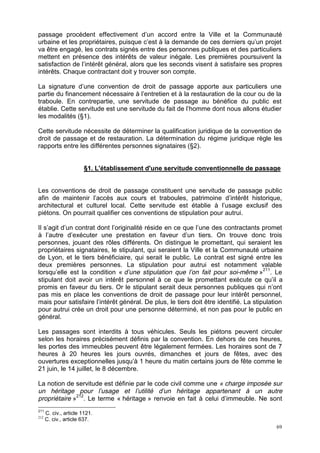 69
passage procèdent effectivement d’un accord entre la Ville et la Communauté
urbaine et les propriétaires, puisque c’est à la demande de ces derniers qu’un projet
va être engagé, les contrats signés entre des personnes publiques et des particuliers
mettent en présence des intérêts de valeur inégale. Les premières poursuivent la
satisfaction de l’intérêt général, alors que les seconds visent à satisfaire ses propres
intérêts. Chaque contractant doit y trouver son compte.
La signature d’une convention de droit de passage apporte aux particuliers une
partie du financement nécessaire à l’entretien et à la restauration de la cour ou de la
traboule. En contrepartie, une servitude de passage au bénéfice du public est
établie. Cette servitude est une servitude du fait de l’homme dont nous allons étudier
les modalités (§1).
Cette servitude nécessite de déterminer la qualification juridique de la convention de
droit de passage et de restauration. La détermination du régime juridique règle les
rapports entre les différentes personnes signataires (§2).
§1. L'établissement d'une servitude conventionnelle de passage
Les conventions de droit de passage constituent une servitude de passage public
afin de maintenir l’accès aux cours et traboules, patrimoine d’intérêt historique,
architectural et culturel local. Cette servitude est établie à l’usage exclusif des
piétons. On pourrait qualifier ces conventions de stipulation pour autrui.
Il s’agit d’un contrat dont l’originalité réside en ce que l’une des contractants promet
à l’autre d’exécuter une prestation en faveur d’un tiers. On trouve donc trois
personnes, jouant des rôles différents. On distingue le promettant, qui seraient les
propriétaires signataires, le stipulant, qui seraient la Ville et la Communauté urbaine
de Lyon, et le tiers bénéficiaire, qui serait le public. Le contrat est signé entre les
deux premières personnes. La stipulation pour autrui est notamment valable
lorsqu’elle est la condition « d’une stipulation que l’on fait pour soi-même »211
. Le
stipulant doit avoir un intérêt personnel à ce que le promettant exécute ce qu’il a
promis en faveur du tiers. Or le stipulant serait deux personnes publiques qui n’ont
pas mis en place les conventions de droit de passage pour leur intérêt personnel,
mais pour satisfaire l’intérêt général. De plus, le tiers doit être identifié. La stipulation
pour autrui crée un droit pour une personne déterminé, et non pas pour le public en
général.
Les passages sont interdits à tous véhicules. Seuls les piétons peuvent circuler
selon les horaires précisément définis par la convention. En dehors de ces heures,
les portes des immeubles peuvent être légalement fermées. Les horaires sont de 7
heures à 20 heures les jours ouvrés, dimanches et jours de fêtes, avec des
ouvertures exceptionnelles jusqu’à 1 heure du matin certains jours de fête comme le
21 juin, le 14 juillet, le 8 décembre.
La notion de servitude est définie par le code civil comme une « charge imposée sur
un héritage pour l’usage et l’utilité d’un héritage appartenant à un autre
propriétaire »212
. Le terme « héritage » renvoie en fait à celui d’immeuble. Ne sont
211
C. civ., article 1121.
212
C. civ., article 637.
 