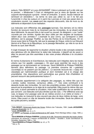 7
auteurs, Félix BENOIT et Louis JACQUEMIN6
, Celui-ci précisant qu’il a été créé par
le premier : « Miraboules ? C’est un néologisme que je viens de fignoler sur les
supports étymologiques suivants : mirare et ambulare ; à savoir, fausse traboule se
terminant en belvédère »7
. Ce terme ne sera pas utilisé ici, car il ne fait pas
l’unanimité ni chez les auteurs et ni parmi les Lyonnais et n’est pas passé dans le
vocabulaire courant. Les cours sont des espaces découverts, clos de murs ou de
bâtiments et dépendant d’une habitation.
Les traboules sont différentes des passages lyonnais. Ces derniers ont la même
fonction de raccourci mais ils ne traversent pas les immeubles, ils se situent entre
deux bâtiments. Ils peuvent être à ciel ouvert ou couvert. Ils désignent « une “ruelle”
couverte par une verrière, bordée des deux côtés par des rangées de boutiques,
reliant deux rues animées »8
. L’exemple le plus connu, qui correspond à cette
définition, est le passage Thiaffait, au bas des Pentes de la Croix-Rousse. On en
trouve aussi dans la Presqu’Ile, tels que le passage de l’Argue, entre la rue Edouard
Herriot et la Place de la République, ou le passage Menestrier, qui relie la rue de la
Bourse au quai Jean Moulin.
Il s’agit d’essayer de rapprocher la situation urbaine locale à des concepts existants
plus généraux afin de déterminer le statut des traboules. L’objectif est de savoir si
elles ne peuvent pas être assimilées à des voies privées affectées à la circulation
publique.
En terme d’urbanisme et d’architecture, les traboules sont intégrées dans les tracés
urbains que l’on appelle « passages ». On peut aussi assimiler les cours à des
passages qui se termineraient en cul-de-sac. David MANGIN et Philippe PANERAI
donnent deux définitions du passage. La première concerne les « galerie[s]
couverte[s] où ne passent que les piétons ». La seconde recouvre les « rue[s] non
classée[s] par l’administration publique et dont l’entretien est à la charge des
propriétaires. Ces dispositions sont particulières aux grands îlots d’habitation et
peuvent recouvrir des particularismes locaux »9
.
Les traboules appartiennent à la catégorie des passages, au même titre que les
« sentes, ruelles, traverses, carreyroux, allées... »10
. Ces voies contribuent à la
desserte locale des immeubles. Ce sont des propriétés privées, dont l’entretien est
assuré par le propriétaire ou la régie de la copropriété. Elles jouent le même rôle que
des rues, à savoir permettre la circulation, mais cette qualification de rue semble ne
pas convenir. Les traboules sont plus étroites que les rues. « Par différence avec les
rues, la largeur d’un passage varie de six mètres environ à un mètre et moins »11
.
Les traboules ne mesurent le plus souvent pas plus de deux mètres de large, voire
moins. Elles jouent un rôle de desserte locale des immeubles. Seuls les piétons et
les cycles peuvent y accéder.
6
Félix BENOIT, Dictionnaire illustré des Gones, Editions des Traboules, 1994 ; Louis JACQUEMIN,
Traboules Miraboules, op. cit..
7
Louis JACQUEMIN, op. cit., p. 5.
8
J.F.GEIST, Le Passage, un type architectural du XIX
e
siècle, Pierre Mardaga éditeur, Liège, 1989, p.
12.
9
David MANGIN et Philippe PANERAI, Le temps de la ville, l’économie raisonnée des tracés urbains,
Laboratoire de recherche « Histoire architecturale et urbaine – Sociétés », Ecole d’architecture de
Versailles, Septembre 1988, p. 144.
10
David MANGIN et Philippe PANERAI, op. cit., p. 75.
11
Ibid, p. 76.
 