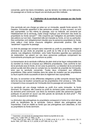 70
concernés, parmi les biens immobiliers, que les terrains non bâtis et les bâtiments.
Un passage est un fonds sur lequel une servitude peut être instituée.
A. L’institution de la servitude de passage sur des fonds
différents
Une servitude est une charge qui pèse sur un immeuble, appelé fonds servant. En
l’espèce, l’immeuble appartient à des personnes privées. Le plus souvent, ce sont
des copropriétés. Le lieu même du passage, cour ou traboule, est concerné par
l’établissement de la servitude. Cette charge implique une diminution des droits du
propriétaire du fonds servant213
. Elle s’exprime par l’obligation de permettre l’accès
des piétons sur son bien. Cependant elle est imposée au fonds, et non au particulier.
Des contraintes vont obligatoirement résulter pour la personne propriétaire du fonds,
mais celle-ci n’est tenue d’aucune obligation personnelle positive. Elle doit
“seulement” supporter le passage.
Le droit de passage est consenti sans indemnité au profit du propriétaire, malgré la
diminution de ses droits de propriété au profit de la Ville et de la Communauté
urbaine. Les obligations d’entretien, voire l’aide financière apportée aux opérations
de restauration, qui pèsent sur ces deux personnes publiques compensent les
inconvénients provoqués par l’ouverture au public.
La transmission de la servitude s’effectue de plein droit et de façon indissociable lors
du transfert du fonds et s’impose aux différents propriétaires. Cela confirme le lien
de la servitude avec le fonds, et non avec la personne. La rédaction de la convention
prévoit qu’elle doit être prise en compte lors du transfert de propriété de l’immeuble,
ainsi que la servitude concernée. Toutes deux s’imposent aux différents
propriétaires. Elles seront insérées dans les actes de mutation par les propriétaires
ou leurs ayants droits successifs et dans le règlement des copropriétés.
De plus, la convention et les différentes obligations qu’elle comporte doivent figurer
dans les baux de location consentis par les propriétaires (Voir annexe p. 129). Elles
s’imposent à tous occupants de l’immeuble dont le passage est conventionné.
La servitude est une charge instituée au profit d’un autre immeuble : le fonds
dominant. En l’espèce, elle s’exerce au profit du domaine public communautaire et
du domaine privé communal. Les biens du domaine public des personnes morales
publiques ne peuvent en aucun cas être grevés de servitude de droit privé214
. Par
contre, ils peuvent en bénéficier.
La diminution des prérogatives du propriétaire correspond à l’octroi d’un droit réel au
profit du bénéficiaire de la servitude. Celui-ci obtient des prérogatives plus
importantes. C’est en réalité au fonds que ces prérogatives sont attachées, et non
au propriétaire du fonds dominant.
213
Cependant, une servitude de passage laisse intacte la propriété de la voie.
Cass, crim, 7 juillet 1887, D. 1888, I, p. 95.
214
CAA, Paris 20 juin 1989, JCP 1990, éd. G, II, 21506, et éd. N, II, p. 231. – Sur pourvoi, CE, 11
février 1994, JCP 1994, éd. G, II, 22338, et JCP 1995, éd. N, p. 329.
 