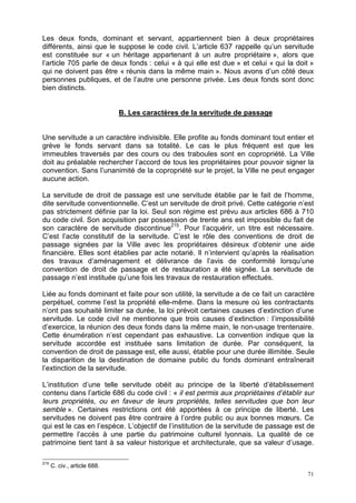 71
Les deux fonds, dominant et servant, appartiennent bien à deux propriétaires
différents, ainsi que le suppose le code civil. L’article 637 rappelle qu’un servitude
est constituée sur « un héritage appartenant à un autre propriétaire », alors que
l’article 705 parle de deux fonds : celui « à qui elle est due » et celui « qui la doit »
qui ne doivent pas être « réunis dans la même main ». Nous avons d’un côté deux
personnes publiques, et de l’autre une personne privée. Les deux fonds sont donc
bien distincts.
B. Les caractères de la servitude de passage
Une servitude a un caractère indivisible. Elle profite au fonds dominant tout entier et
grève le fonds servant dans sa totalité. Le cas le plus fréquent est que les
immeubles traversés par des cours ou des traboules sont en copropriété. La Ville
doit au préalable rechercher l’accord de tous les propriétaires pour pouvoir signer la
convention. Sans l’unanimité de la copropriété sur le projet, la Ville ne peut engager
aucune action.
La servitude de droit de passage est une servitude établie par le fait de l’homme,
dite servitude conventionnelle. C’est un servitude de droit privé. Cette catégorie n’est
pas strictement définie par la loi. Seul son régime est prévu aux articles 686 à 710
du code civil. Son acquisition par possession de trente ans est impossible du fait de
son caractère de servitude discontinue215
. Pour l’acquérir, un titre est nécessaire.
C’est l’acte constitutif de la servitude. C’est le rôle des conventions de droit de
passage signées par la Ville avec les propriétaires désireux d’obtenir une aide
financière. Elles sont établies par acte notarié. Il n’intervient qu’après la réalisation
des travaux d’aménagement et délivrance de l’avis de conformité lorsqu’une
convention de droit de passage et de restauration a été signée. La servitude de
passage n’est instituée qu’une fois les travaux de restauration effectués.
Liée au fonds dominant et faite pour son utilité, la servitude a de ce fait un caractère
perpétuel, comme l’est la propriété elle-même. Dans la mesure où les contractants
n’ont pas souhaité limiter sa durée, la loi prévoit certaines causes d’extinction d’une
servitude. Le code civil ne mentionne que trois causes d’extinction : l’impossibilité
d’exercice, la réunion des deux fonds dans la même main, le non-usage trentenaire.
Cette énumération n’est cependant pas exhaustive. La convention indique que la
servitude accordée est instituée sans limitation de durée. Par conséquent, la
convention de droit de passage est, elle aussi, établie pour une durée illimitée. Seule
la disparition de la destination de domaine public du fonds dominant entraînerait
l’extinction de la servitude.
L’institution d’une telle servitude obéit au principe de la liberté d’établissement
contenu dans l’article 686 du code civil : « il est permis aux propriétaires d’établir sur
leurs propriétés, ou en faveur de leurs propriétés, telles servitudes que bon leur
semble ». Certaines restrictions ont été apportées à ce principe de liberté. Les
servitudes ne doivent pas être contraire à l’ordre public ou aux bonnes mœurs. Ce
qui est le cas en l’espèce. L’objectif de l’institution de la servitude de passage est de
permettre l’accès à une partie du patrimoine culturel lyonnais. La qualité de ce
patrimoine tient tant à sa valeur historique et architecturale, que sa valeur d’usage.
215
C. civ., article 688.
 