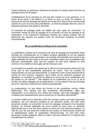 72
Vouloir préserver ce patrimoine nécessite de prendre en compte autant les lieux de
passage que le fait de passer.
L’établissement d’une servitude ne doit pas être imposé ni à une personne, ni en
faveur d’une autre. Il est attaché à un fonds ou pour un fonds. En l’espèce, la
servitude de droit de passage est attaché aux fonds de la Ville et de la Communauté
urbaine de Lyon et à ceux des propriétaires. Le droit de passage dans les cours et
traboules peut donc être établi en servitude.
La servitude de passage public est établie par deux types de convention : la
convention simple de droit de passage et la convention de droit de passage et de
restauration. Il est maintenant intéressant d’étudier leur régime juridique afin de
déterminer les rapports qui existent entre les personnes publiques et privées
cocontractantes.
§2. La qualification juridique de la convention
La qualification juridique de la convention de droit de passage est importante, étant
données les conséquences sur le régime juridique applicable et sur les rapports
entre l’administration et les particuliers. Les contrats administratifs sont soumis à des
règles spéciales de droit public et que leur contentieux relève de la compétence des
tribunaux administratifs, alors que les contrats de droit privé relèvent du droit
commun en la matière et sont jugés par les tribunaux civils.
La convention en question est signée par la Ville et la Communauté urbaine de Lyon
d’une part et des propriétaires particuliers de l’autre. Tous les contrats de
l’administration ne sont pas administratifs. La distinction entre contrat administratif et
contrat de droit commun s’applique, alors même qu’une personne publique est
signataire. Le caractère du contrat ne dépend en aucun cas de la qualification que
les parties lui ont donnée216
. Elle dépend de sa qualification par la loi ou de la
réunion de critères dégagés par la jurisprudence. Le cas présent n’est pas envisagé
par la loi. Il faut donc examiner les critères jurisprudentiels.
La jurisprudence n’a pas retenu les formes et les procédures comme critère
déterminant. Peu importe que des procédures administratives, telles que
l’adjudication ou la présence d’un cahier des charges, aient été employées. Cela
n’implique pas nécessairement que le contrat est un caractère administratif217
.
Le premier critère est la distinction entre les contrats conclus soit entre personnes
publiques, soit une personne publique et une personne privée, soit enfin entre
personnes privées. La convention de droit de passage correspond à la deuxième
situation. Le principe applicable est qu‘un contrat ne peut avoir un caractère
administratif que si une des deux parties au moins est une personne publique. La
Ville de Lyon est une personne morale de droit public, la Communauté urbaine est
un établissement public de coopération intercommunale. Ce sont donc deux
personnes morales publiques. Mais ce critère n’est pas suffisant et il n’emporte pas
la qualification du contrat.
216
TC, 9 juin 1986, Fabre, R.D.P. 1987, p. 1682.
217
TC, 10 janvier 1983, Centre d’action pharmaceutique et autres, D. A. 1983, n° 101.
 