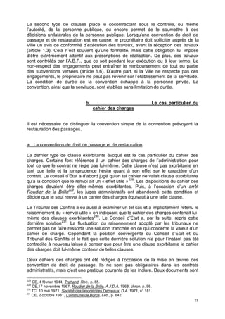 75
Le second type de clauses place le cocontractant sous le contrôle, ou même
l’autorité, de la personne publique, ou encore permet de le soumettre à des
décisions unilatérales de la personne publique. Lorsqu’une convention de droit de
passage et de restauration est en cause, le propriétaire doit solliciter auprès de la
Ville un avis de conformité d’exécution des travaux, avant la réception des travaux
(article 1.3). Cela n’est souvent qu’une formalité, mais cette obligation lui impose
d’être extrêmement attentif aux prescriptions de réalisation. De plus, ces travaux
sont contrôlés par l’A.B.F., que ce soit pendant leur exécution ou à leur terme. Le
non-respect des engagements peut entraîner le remboursement de tout ou partie
des subventions versées (article 1.6). D’autre part, si la Ville ne respecte pas ces
engagements, le propriétaire ne peut pas revenir sur l’établissement de la servitude.
La condition de durée de la convention échappe à la personne privée. La
convention, ainsi que la servitude, sont établies sans limitation de durée.
b. Le cas particulier du
cahier des charges
Il est nécessaire de distinguer la convention simple de la convention prévoyant la
restauration des passages.
a. La conventions de droit de passage et de restauration
Le dernier type de clause exorbitante évoqué est le cas particulier du cahier des
charges. Certains font référence à un cahier des charges de l’administration pour
tout ce que le contrat ne règle pas lui-même. Cette clause n’est pas exorbitante en
tant que telle et la jurisprudence hésite quant à son effet sur le caractère d’un
contrat. Le conseil d’Etat a d’abord jugé qu’un tel cahier ne valait clause exorbitante
qu’à la condition que le renvoi ait un « effet utile »228
. Les dispositions du cahier des
charges devaient être elles-mêmes exorbitantes. Puis, à l’occasion d’un arrêt
Roudier de la Brille229
, les juges administratifs ont abandonné cette condition et
décidé que le seul renvoi à un cahier des charges équivaut à une telle clause.
Le Tribunal des Conflits a eu aussi à examiner un tel cas et a implicitement retenu le
raisonnement du « renvoi utile » en indiquant que le cahier des charges contenait lui-
même des clauses exorbitantes230
. Le Conseil d’Etat a, par la suite, repris cette
dernière solution231
. La fluctuation du raisonnement adopté par les tribunaux ne
permet pas de faire ressortir une solution tranchée en ce qui concerne la valeur d’un
cahier de charge. Cependant la position convergente du Conseil d’Etat et du
Tribunal des Conflits et le fait que cette dernière solution n’a pour l’instant pas été
contredite à nouveau laisse à penser que pour être une clause exorbitante le cahier
des charges doit lui-même contenir de telles clauses.
Deux cahiers des charges ont été rédigés à l’occasion de la mise en œuvre des
convention de droit de passage. Ils ne sont pas obligatoires dans les contrats
administratifs, mais c’est une pratique courante de les inclure. Deux documents sont
228
CE, 4 février 1944, Trahand, Rec., p. 65.
229
CE,17 novembre 1967, Roudier de la Brille, A.J.D.A. 1968, chron. p. 98.
230
TC, 10 mai 1971, Société des laboratoires Derveaux, D.A. 1971, n° 181.
231
CE, 2 octobre 1981, Commune de Borce, Leb., p. 642.
 