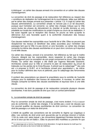 76
à distinguer : un cahier des clauses annexé à la convention et un cahier des clauses
d’aménagement.
La convention de droit de passage et de restauration fait référence au respect des
« conditions de réalisation de l’aménagement de la cour/traboule, telles que définies
par le cahier des charges annexé aux présentes » (article 1.3). Il s’agit du cahier des
clauses administratives. La convention simple ne renvoie pas à un tel document,
puisque seul l’entretien est concerné. Le cahier des charges indique que la Ville
suivra toutes les phases de déroulement du chantier et qu’elle donnera un avis
préalable sur toutes les modifications du projet d’origine au cours de sa réalisation. Il
est aussi rappelé que la réception des travaux ne pourra se faire qu’après la
délivrance d’un avis favorable quant à la conformité d’exécution des travaux
d’aménagement.
Ces clauses mettent les copropriétés sous l’autorité de la Ville. Elles ne peuvent pas
réceptionner les travaux et bénéficier des aides accordées pour l’entretien des
passages tant que la Ville n’a pas donné un avis favorable. Le cahier des charges
comporte lui-même des clauses exorbitantes et on peut donc conclure qu’il équivaut
à une telle clause.
Ce cahier des charges, annexé à la convention, fait référence au fait que le maître
d’œuvre, désigné par les copropriétés, devra respecter le cahier des charges
d’aménagement pour la conception de son projet concernant le circuit Traboules des
Pentes. Ce cahier des charges a été établi par l’agence Manuelle Gautrand,
Architectes conseil pour la Ville et concerne le plan de restauration du circuit de
traboules sur les pentes de la Croix-Rousse. Il prévoit que le calepinage232
des sols
est « à proposer à l’A.B.F. et à l’architecte conseil pour approbation », de même
pour la couleur définitive des murs et plafonds, pour le calepinage des ferronneries
et serrureries.
Il contient des prescriptions qui placent le propriétaire sous le contrôle de l’autorité
publique pour la réalisation des travaux de restauration. A nouveau, le cahier des
charges comporte lui-même des clauses exorbitantes et équivaut donc à une telle
clause.
La convention de droit de passage et de restauration comporte plusieurs clauses
exorbitantes. Il est donc possible de dire que c’est un contrat administratif.
b. La convention simple de droit de passage
Pour la convention simple de droit de passage, c’est moins évident. Il n’y a aucun
avis de conformité, ni cahier des charges. Il ne semble pas y avoir de clauses que
l’on pourrait qualifier de clauses exorbitantes de droit commun. La convention de
droit de passage a un statut de droit privé.
L’intérêt de qualifier ces conventions est de connaître le régime qui s’applique à
elles. Les contrats de droit privé sont gouvernés par le principe énoncé à l’article
1134 du code civil, selon lequel « les conventions légalement formées tiennent lieu
de loi à ceux qui les ont faites ». Elles ne peuvent être modifiées ou prendre fin que
232
Le calepinage est un terme d’architecture et de décoration. Il s’agit de dessiner le motif que l’on
souhaite sur les sols ou les murs à l’aide de matériaux.
 