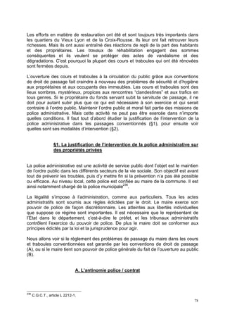 78
Les efforts en matière de restauration ont été et sont toujours très importants dans
les quartiers du Vieux Lyon et de la Croix-Rousse. Ils leur ont fait retrouver leurs
richesses. Mais ils ont aussi entraîné des réactions de repli de la part des habitants
et des propriétaires. Les travaux de réhabilitation engagent des sommes
conséquentes et ils veulent se protéger des actes de vandalisme et des
dégradations. C’est pourquoi la plupart des cours et traboules qui ont été rénovées
sont fermées depuis.
L’ouverture des cours et traboules à la circulation du public grâce aux conventions
de droit de passage fait craindre à nouveau des problèmes de sécurité et d’hygiène
aux propriétaires et aux occupants des immeubles. Les cours et traboules sont des
lieux sombres, mystérieux, propices aux rencontres “clandestines” et aux trafics en
tous genres. Si le propriétaire du fonds servant subit la servitude de passage, il ne
doit pour autant subir plus que ce qui est nécessaire à son exercice et qui serait
contraire à l’ordre public. Maintenir l’ordre public et moral fait partie des missions de
police administrative. Mais cette activité ne peut pas être exercée dans n’importe
quelles conditions. Il faut tout d’abord étudier la justification de l’intervention de la
police administrative dans les passages conventionnés (§1), pour ensuite voir
quelles sont ses modalités d’intervention (§2).
§1. La justification de l’intervention de la police administrative sur
des propriétés privées
La police administrative est une activité de service public dont l’objet est le maintien
de l’ordre public dans les différents secteurs de la vie sociale. Son objectif est avant
tout de prévenir les troubles, puis d’y mettre fin si la prévention n’a pas été possible
ou efficace. Au niveau local, cette police est confiée au maire de la commune. Il est
ainsi notamment chargé de la police municipale236
.
La légalité s’impose à l’administration, comme aux particuliers. Tous les actes
administratifs sont soumis aux règles édictées par le droit. Le maire exerce son
pouvoir de police de façon discrétionnaire. Les atteintes aux libertés individuelles
que suppose ce régime sont importantes. Il est nécessaire que le représentant de
l’Etat dans le département, c’est-à-dire le préfet, et les tribunaux administratifs
contrôlent l’exercice du pouvoir de police. De plus le maire doit se conformer aux
principes édictés par la loi et la jurisprudence pour agir.
Nous allons voir si le règlement des problèmes de passage du maire dans les cours
et traboules conventionnées est garantie par les conventions de droit de passage
(A), ou si le maire tient son pouvoir de police générale du fait de l’ouverture au public
(B).
A. L’antinomie police / contrat
236
C.G.C.T., article L 2212-1.
 