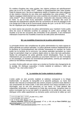 81
En matière d’hygiène des voies privées, leur régime juridique est spécifiquement
prévu par la loi du 22 juillet 1912245
relative à l’assainissement des voies privées.
Cette loi dispose que « les lois et règlements relatifs à l’hygiène des voies publiques
et des maisons riveraines de ces voies sont applicables aux voies privées »246
. Ce
régime s’applique indistinctement aux voies ouvertes à la circulation du public ou aux
voies closes247
. Deux modalités sont prévues : l’exécution des mesures d’office par
le maire, ou par le biais d’une association syndicale. L’entretien des cours et
traboules est explicitement spécifié dans les conventions de droit de passage et est
à la charge de la Ville et de la Communauté urbaine de Lyon. La loi de 1912 n’a pas
lieu de s’appliquer pour les passages conventionnés.
Le maire exerce ses pouvoirs de police administrative pour maintenir l’ordre public
dans les cours et traboules ouvertes au passage du public, pour protéger des
troubles à la fois les occupants des immeubles et les passants. Il est maintenant
intéressant d’examiner les modalités d’exercice de cette police administrative.
§2. Les modalités d’exercice de la police administrative
La principale division des compétences de police administrative du maire oppose la
police générale aux polices spéciales. La police générale implique l’établissement de
la discipline et l’accomplissement des activités nécessaires au maintien de l’ordre
public sur le territoire de la commune. Les polices spéciales permettent au maire
d’agir lui permettent d’agir sur certains objets précis ou dans des buts particuliers.
Seules les prérogatives de police générale seront développées. Nous ne nous
intéresserons pas aux polices spéciales qui pourraient intervenir sur les immeubles
ou les passages, en fonction de circonstances particulières, comme par exemple la
police sur les édifices menaçant ruines.
La notion d’ordre public est une notion qui a évolué en fonction des changements de
la société. On distingue aujourd’hui « l’ordre matériel et extérieur » défini par
Hauriou248
du « bon ordre moral »249
.
A. Le maintien de l’ordre matériel et extérieur
L’ordre public en tant qu’ordre matériel et extérieur correspond à la trilogie
traditionnelle : la sécurité, la tranquillité et la salubrité publiques. Le maire doit
décider des mesures et entreprendre des actions propres à prévenir toute atteinte à
ces composantes de l’ordre public. Il doit ainsi prévenir tout risque d’accident ou de
dommages, que ce soit aux personnes ou aux biens. Le Code général des
collectivités territoriales, et auparavant le Code des communes, comprend dans la
police municipale tout ce qui est relatif à la salubrité et à la sûreté des voies, sans
distinguer entre celles appartenant au domaine public communal et celles qui sont
245
Loi du 22 juillet 1912, J.O.R.F. 24 juillet 1912, p. 6657.
246
Loi du 22 juillet 1912, article 1
er
.
247
CE, 21 février 1940, Wargny, Leb., p. 69.
248
Maurice HAURIOU, Précis de droit administratif, 12
e
éd., p. 549, cité par René CHAPUS, Droit
administratif général, tome 1, op. cit., p. 625.
249
René CHAPUS, Droit administratif général, tome 1, op. cit., p. 630.
 