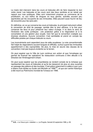83
Le maire doit intervenir dans les cours et traboules afin de faire respecter le bon
ordre moral. Les traboules et les cours sont des lieux sombres et en retrait par
rapport aux rues publiques. Elles sont notamment propices au commerce de la
prostitution, ou aux trafics de drogues en tous genres, activités souvent peu
appréciées par les occupants de ces immeubles. Elles peuvent aussi fournir de lieu
de rencontre pour les sans-abri.
En définitive, en ce qui concerne les cours et traboules, le principal instrument utilisé,
la convention de droit de passage, semble être le plus efficace, à la fois pour
conserver les lieux et pour préserver leur valeur d’usage. Il va dans le sens de
l’évolution des outils juridiques : une protection grâce à la négociation et à la
concertation et une gestion plus souple. Ceci fait que la convention s’adapte aux
diverses situations. Aucune convention n’est semblable et prend en compte les
difficultés posées par chaque traboule ou cours.
Les inconvénients sont cependant ceux de cette souplesse. La voie conventionnelle
fait l’objet de négociations souvent longues et difficiles, surtout quand les immeubles
appartiennent à des copropriétés. De plus, la mise en œuvre des clauses de la
convention n’est pas toujours évidente sur le terrain.
On peut espérer que la Ville de Lyon continue son action et que l’enveloppe qui
permet de financer les opérations de restauration continuera à être allouée à la
Direction de l’Aménagement Urbain.
On peut aussi espérer que les propriétaires se rendent compte de la richesse que
représentent les cours et traboules et qu’ils les laisseront de plus en plus ouvertes
au passage des piétons et des touristes. C’est grâce notamment à celles-ci que Lyon
a obtenu trois étoiles au Guide vert Michelin en 1996254
, et que son centre historique
a été inscrit au Patrimoine mondial de l’Unesco en 1998.
254
A.D., « Le Vieux-Lyon « labelisé » », Le Progrès, Samedi 20 septembre 1996, p. 69.
 