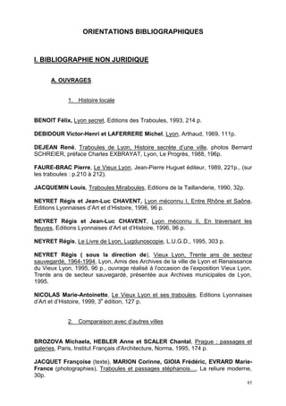 85
ORIENTATIONS BIBLIOGRAPHIQUES
I. BIBLIOGRAPHIE NON JURIDIQUE
A. OUVRAGES
1. Histoire locale
BENOIT Félix, Lyon secret, Editions des Traboules, 1993, 214 p.
DEBIDOUR Victor-Henri et LAFERRERE Michel, Lyon, Arthaud, 1969, 111p.
DEJEAN René, Traboules de Lyon, Histoire secrète d’une ville, photos Bernard
SCHREIER, préface Charles EXBRAYAT, Lyon, Le Progrès, 1988, 196p.
FAURE-BRAC Pierre, Le Vieux Lyon, Jean-Pierre Huguet éditeur, 1989, 221p., (sur
les traboules : p.210 à 212).
JACQUEMIN Louis, Traboules Miraboules, Editions de la Taillanderie, 1990, 32p.
NEYRET Régis et Jean-Luc CHAVENT, Lyon méconnu I, Entre Rhône et Saône,
Editions Lyonnaises d’Art et d’Histoire, 1996, 96 p.
NEYRET Régis et Jean-Luc CHAVENT, Lyon méconnu II, En traversant les
fleuves, Editions Lyonnaises d’Art et d’Histoire, 1996, 96 p.
NEYRET Régis, Le Livre de Lyon, Lugdunoscopie, L.U.G.D., 1995, 303 p.
NEYRET Régis ( sous la direction de), Vieux Lyon, Trente ans de secteur
sauvegardé, 1964-1994, Lyon, Amis des Archives de la ville de Lyon et Renaissance
du Vieux Lyon, 1995, 96 p., ouvrage réalisé à l’occasion de l’exposition Vieux Lyon,
Trente ans de secteur sauvegardé, présentée aux Archives municipales de Lyon,
1995.
NICOLAS Marie-Antoinette, Le Vieux Lyon et ses traboules, Editions Lyonnaises
d’Art et d’Histoire, 1999, 3e
édition, 127 p.
2. Comparaison avec d’autres villes
BROZOVA Michaela, HEBLER Anne et SCALER Chantal, Prague : passages et
galeries, Paris, Institut Français d'Architecture, Norma, 1995, 174 p.
JACQUET Françoise (texte), MARION Corinne, GIOIA Frédéric, EVRARD Marie-
France (photographies), Traboules et passages stéphanois…, La reliure moderne,
30p.
 