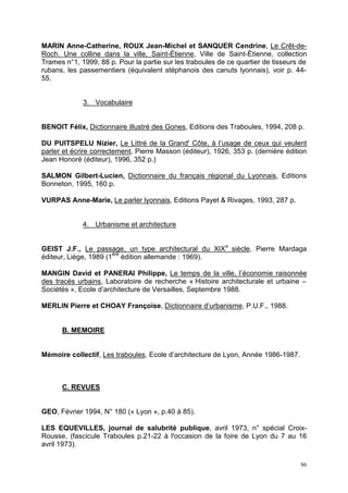 86
MARIN Anne-Catherine, ROUX Jean-Michel et SANQUER Cendrine, Le Crêt-de-
Roch. Une colline dans la ville, Saint-Étienne, Ville de Saint-Étienne, collection
Trames n°1, 1999, 88 p. Pour la partie sur les traboules de ce quartier de tisseurs de
rubans, les passementiers (équivalent stéphanois des canuts lyonnais), voir p. 44-
55.
3. Vocabulaire
BENOIT Félix, Dictionnaire illustré des Gones, Editions des Traboules, 1994, 208 p.
DU PUITSPELU Nizier, Le Littré de la Grand' Côte, à l’usage de ceux qui veulent
parler et écrire correctement, Pierre Masson (éditeur), 1926, 353 p. (dernière édition
Jean Honoré (éditeur), 1996, 352 p.)
SALMON Gilbert-Lucien, Dictionnaire du français régional du Lyonnais, Editions
Bonneton, 1995, 160 p.
VURPAS Anne-Marie, Le parler lyonnais, Editions Payet & Rivages, 1993, 287 p.
4. Urbanisme et architecture
GEIST J.F., Le passage, un type architectural du XIXe
siècle, Pierre Mardaga
éditeur, Liège, 1989 (1ère
édition allemande : 1969).
MANGIN David et PANERAI Philippe, Le temps de la ville, l’économie raisonnée
des tracés urbains, Laboratoire de recherche « Histoire architecturale et urbaine –
Sociétés », Ecole d’architecture de Versailles, Septembre 1988.
MERLIN Pierre et CHOAY Françoise, Dictionnaire d’urbanisme, P.U.F., 1988.
B. MEMOIRE
Mémoire collectif, Les traboules, Ecole d’architecture de Lyon, Année 1986-1987.
C. REVUES
GEO, Février 1994, N° 180 (« Lyon », p.40 à 85).
LES EQUEVILLES, journal de salubrité publique, avril 1973, n° spécial Croix-
Rousse, (fascicule Traboules p.21-22 à l'occasion de la foire de Lyon du 7 au 16
avril 1973).
 