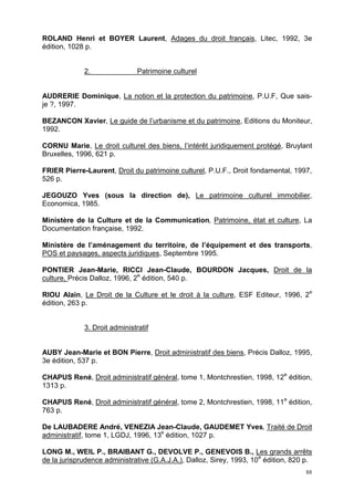 88
ROLAND Henri et BOYER Laurent, Adages du droit français, Litec, 1992, 3e
édition, 1028 p.
2. Patrimoine culturel
AUDRERIE Dominique, La notion et la protection du patrimoine, P.U.F, Que sais-
je ?, 1997.
BEZANCON Xavier, Le guide de l’urbanisme et du patrimoine, Editions du Moniteur,
1992.
CORNU Marie, Le droit culturel des biens, l’intérêt juridiquement protégé, Bruylant
Bruxelles, 1996, 621 p.
FRIER Pierre-Laurent, Droit du patrimoine culturel, P.U.F., Droit fondamental, 1997,
526 p.
JEGOUZO Yves (sous la direction de), Le patrimoine culturel immobilier,
Economica, 1985.
Ministère de la Culture et de la Communication, Patrimoine, état et culture, La
Documentation française, 1992.
Ministère de l’aménagement du territoire, de l’équipement et des transports,
POS et paysages, aspects juridiques, Septembre 1995.
PONTIER Jean-Marie, RICCI Jean-Claude, BOURDON Jacques, Droit de la
culture, Précis Dalloz, 1996, 2e
édition, 540 p.
RIOU Alain, Le Droit de la Culture et le droit à la culture, ESF Editeur, 1996, 2e
édition, 263 p.
3. Droit administratif
AUBY Jean-Marie et BON Pierre, Droit administratif des biens, Précis Dalloz, 1995,
3e édition, 537 p.
CHAPUS René, Droit administratif général, tome 1, Montchrestien, 1998, 12e
édition,
1313 p.
CHAPUS René, Droit administratif général, tome 2, Montchrestien, 1998, 11e
édition,
763 p.
De LAUBADERE André, VENEZIA Jean-Claude, GAUDEMET Yves, Traité de Droit
administratif, tome 1, LGDJ, 1996, 13e
édition, 1027 p.
LONG M., WEIL P., BRAIBANT G., DEVOLVE P., GENEVOIS B., Les grands arrêts
de la jurisprudence administrative (G.A.J.A.), Dalloz, Sirey, 1993, 10e
édition, 820 p.
 