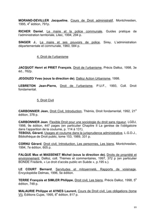 89
MORAND-DEVILLER Jacqueline, Cours de Droit administratif, Montchrestien,
1995, 4e
édition, 791p.
RICHER Daniel, Le maire et la police communale, Guides pratique de
l’administration territoriale, Litec, 1994, 294 p.
SINGER J., Le maire et ses pouvoirs de police, Sirey, L’administration
départementale et communale, 1960, 584 p.
4. Droit de l’urbanisme
JACQUOT Henri et PRIET François, Droit de l’urbanisme, Précis Dalloz, 1998, 3e
éd., 762p.
JEGOUZO Yves (sous la direction de), Dalloz Action Urbanisme, 1998.
LEBRETON Jean-Pierre, Droit de l’urbanisme, P.U.F., 1993, Coll. Droit
fondamental.
5. Droit Civil
CARBONNIER Jean, Droit Civil, Introduction, Thémis, Droit fondamental, 1992, 21e
édition, 378 p.
CARBONNIER Jean, Flexible Droit pour une sociologie du droit sans rigueur, LGDJ,
1998, 9e édition, 447 pages (en particulier Chapitre II La genèse de l’obligatoire
dans l’apparition de la coutume, p. 114 à 131).
TEBOUL Gérard, Usages et coutume dans la jurisprudence administrative, L.G.D.J.,
Bibliothèque de Droit public, tome 153, 1989, 331 p.
CORNU Gérard, Droit civil, Introduction, Les personnes, Les biens, Montchrestien,
1994, 7e édition, 605 p.
FALQUE Max et MASSENET Michel (sous la direction de), Droits de propriété et
environnement, Dalloz, coll. Thèmes et commentaires, 1997, 372 p (en particulier
BONDE Frederik, « Le droit d’accès public en Suède », p.195 s.).
LE COURT Bernard, Servitudes et mitoyenneté, Rapports de voisinage,
Encyclopédie Delmas, 1996, 5e édition.
TERRE François et SIMLER Philippe, Droit civil, Les biens, Précis Dalloz, 1998, 5e
édition, 748 p.
MALAURIE Philippe et AYNES Laurent, Cours de Droit civil, Les obligations (tome
VI), Editions Cujas, 1995, 6e
édition, 817 p.
 