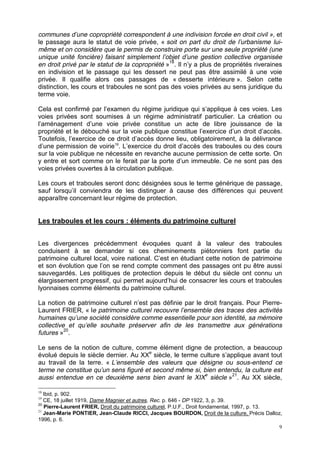 9
communes d’une copropriété correspondent à une indivision forcée en droit civil », et
le passage aura le statut de voie privée, « soit on part du droit de l’urbanisme lui-
même et on considère que le permis de construire porte sur une seule propriété (une
unique unité foncière) faisant simplement l’objet d’une gestion collective organisée
en droit privé par le statut de la copropriété »18
. Il n’y a plus de propriétés riveraines
en indivision et le passage qui les dessert ne peut pas être assimilé à une voie
privée. Il qualifie alors ces passages de « desserte intérieure ». Selon cette
distinction, les cours et traboules ne sont pas des voies privées au sens juridique du
terme voie.
Cela est confirmé par l’examen du régime juridique qui s’applique à ces voies. Les
voies privées sont soumises à un régime administratif particulier. La création ou
l’aménagement d’une voie privée constitue un acte de libre jouissance de la
propriété et le débouché sur la voie publique constitue l’exercice d’un droit d’accès.
Toutefois, l’exercice de ce droit d’accès donne lieu, obligatoirement, à la délivrance
d’une permission de voirie19
. L’exercice du droit d’accès des traboules ou des cours
sur la voie publique ne nécessite en revanche aucune permission de cette sorte. On
y entre et sort comme on le ferait par la porte d’un immeuble. Ce ne sont pas des
voies privées ouvertes à la circulation publique.
Les cours et traboules seront donc désignées sous le terme générique de passage,
sauf lorsqu’il conviendra de les distinguer à cause des différences qui peuvent
apparaître concernant leur régime de protection.
Les traboules et les cours : éléments du patrimoine culturel
Les divergences précédemment évoquées quant à la valeur des traboules
conduisent à se demander si ces cheminements piétonniers font partie du
patrimoine culturel local, voire national. C’est en étudiant cette notion de patrimoine
et son évolution que l’on se rend compte comment des passages ont pu être aussi
sauvegardés. Les politiques de protection depuis le début du siècle ont connu un
élargissement progressif, qui permet aujourd’hui de consacrer les cours et traboules
lyonnaises comme éléments du patrimoine culturel.
La notion de patrimoine culturel n’est pas définie par le droit français. Pour Pierre-
Laurent FRIER, « le patrimoine culturel recouvre l’ensemble des traces des activités
humaines qu’une société considère comme essentielle pour son identité, sa mémoire
collective et qu’elle souhaite préserver afin de les transmettre aux générations
futures »20
.
Le sens de la notion de culture, comme élément digne de protection, a beaucoup
évolué depuis le siècle dernier. Au XXe
siècle, le terme culture s’applique avant tout
au travail de la terre. « L’ensemble des valeurs que désigne ou sous-entend ce
terme ne constitue qu’un sens figuré et second même si, bien entendu, la culture est
aussi entendue en ce deuxième sens bien avant le XIXe
siècle »21
. Au XX siècle,
18
Ibid, p. 902.
19
CE, 18 juillet 1919, Dame Magnier et autres, Rec. p. 646 - DP 1922, 3, p. 39.
20
Pierre-Laurent FRIER, Droit du patrimoine culturel, P.U.F., Droit fondamental, 1997, p. 13.
21
Jean-Marie PONTIER, Jean-Claude RICCI, Jacques BOURDON, Droit de la culture, Précis Dalloz,
1996, p. 6.
 