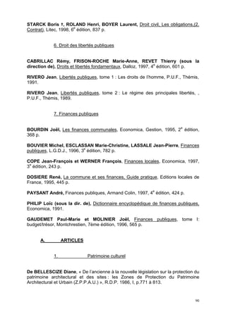 90
STARCK Boris ¦, ROLAND Henri, BOYER Laurent, Droit civil, Les obligations,(2.
Contrat), Litec, 1998, 6e
édition, 837 p.
6. Droit des libertés publiques
CABRILLAC Rémy, FRISON-ROCHE Marie-Anne, REVET Thierry (sous la
direction de), Droits et libertés fondamentaux, Dalloz, 1997, 4e
édition, 601 p.
RIVERO Jean, Libertés publiques, tome 1 : Les droits de l’homme, P.U.F., Thémis,
1991.
RIVERO Jean, Libertés publiques, tome 2 : Le régime des principales libertés, ,
P.U.F., Thémis, 1989.
7. Finances publiques
BOURDIN Joël, Les finances communales, Economica, Gestion, 1995, 2e
édition,
368 p.
BOUVIER Michel, ESCLASSAN Marie-Christine, LASSALE Jean-Pierre, Finances
publiques, L.G.D.J., 1996, 3e
édition, 782 p.
COPE Jean-François et WERNER François, Finances locales, Economica, 1997,
3e
édition, 243 p.
DOSIERE René, La commune et ses finances, Guide pratique, Editions locales de
France, 1995, 445 p.
PAYSANT André, Finances publiques, Armand Colin, 1997, 4e
édition, 424 p.
PHILIP Loïc (sous la dir. de), Dictionnaire encyclopédique de finances publiques,
Economica, 1991.
GAUDEMET Paul-Marie et MOLINIER Joël, Finances publiques, tome I:
budget/trésor, Montchrestien, 7ème édition, 1996, 565 p.
A. ARTICLES
1. Patrimoine culturel
De BELLESCIZE Diane, « De l’ancienne à la nouvelle législation sur la protection du
patrimoine architectural et des sites : les Zones de Protection du Patrimoine
Architectural et Urbain (Z.P.P.A.U.) », R.D.P. 1986, I, p.771 à 813.
 