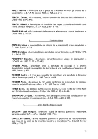 92
PEROZ Hélène, « Réflexions sur la place de la tradition en droit (à propos de la
tauromachie) », L.P.A. 19 octobre 1998, n° 125, p.9 à 15.
TEBOUL Gérard, « La coutume, source formelle de droit en droit administratif »,
Droits 1986, p.97 à 110.
TEBOUL Gérard, « Remarques sur la validité des règles coutumières internes dans
l’ordre juridique français », R.D.P. 1998, p.691 à 713.
TROPER Michel, « Du fondement de la coutume à la coutume comme fondement »,
Droits 1986, p.11 à 24.
b. Droit des biens
ATIAS Christian, « Incompatibilité du régime de la copropriété et des servitudes »,
D. 1994, Somm. p.129.
ATIAS Christian, « La mutabilité des servitudes conventionnelles », R.T.D.Civ 1979,
1, p. 245 à 275.
PEGOURET Blandine, « Servitudes conventionnelles : usage et aggravation »,
L.P.A.10 juin 1998, N° 69, p.23 à 29.
ROBERT André, « Distinction entre la servitude de passage et le chemin
d’exploitation qui est insusceptible de donner lieu à une modification d’assiette », D.
1998, Somm. p.351.
ROBERT André, « Il n’est pas possible de constituer une servitude à l’intérieur
même d’une copropriété », D. 1993, Somm. p.039.
ROBERT André, « La preuve du non-usage trentenaire de la servitude de passage
incombe au bénéficiaire de celle-ci », D. 1993, Somm. p.308.
ROZES Louis, « Le passage sur la propriété d'autrui », Table ronde du 18 mai 1990
sur: Construction et servitudes, Droit et Ville 1990, n° 30, p.9 à 26.
SIRONNEAU Jacques, « Randonnée, droit et responsabilité : les conséquences de
l’ouverture au public d’espaces privés », R.D.R. 1994, p.285 à 303.
1. Droit des libertés publiques
BROUANT Jean-Philippe, « Domaine public et libertés publiques: instrument,
garantie ou atteinte? », L.P.A. 15 juillet 1994, n° 84.
GONZALES Gérard, « Entre nécessité publique et protection de l'environnement:
que reste-t-il du droit de la propriété foncière et immobilière? », C.J.E.G. Février
1994, p. 75 à 85.
 