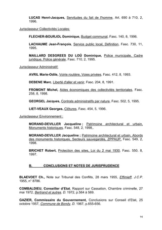 94
LUCAS Henri-Jacques, Servitudes du fait de l'homme, Art. 690 à 710, 2,
1996.
Jurisclasseur Collectivités Locales:
FLECHER-BOURJOL Dominique, Budget communal, Fasc. 140, 8, 1996.
LACHAUME Jean-François, Service public local, Définition, Fasc. 730, 11,
1995.
MAILLARD DESGREES DU LOÛ Dominique, Police municipale, Cadre
juridique, Police générale, Fasc. 710, 2, 1995.
Jurisclasseur Administratif:
AVRIL Marie-Odile, Voirie routière, Voies privées, Fasc. 412, 8, 1993.
DEBENE Marc, Liberté d'aller et venir, Fasc. 204, 8, 1991.
FROMONT Michel, Aides économiques des collectivités territoriales, Fasc.
258, 8, 1998.
GEORGEL Jacques, Contrats administratifs par nature, Fasc. 502, 5, 1995.
LIET-VEAUX Georges, Clôtures, Fasc. 454, 5, 1996.
Jurisclasseur Environnement :
MORAND-DEVILLER Jacqueline ; Patrimoine architectural et urbain,
Monuments historiques, Fasc. 548, 2, 1998,.
MORAND-DEVILLER Jacqueline ; Patrimoine architectural et urbain, Abords
des monuments historiques, Secteurs sauvegardés, ZPPAUP, Fasc. 549, 2,
1998.
BRICHET Robert, Protection des sites, Loi du 2 mai 1930, Fasc. 550, 8,
1997.
B. CONCLUSIONS ET NOTES DE JURISPRUDENCE
BLAEVOET Ch., Note sur Tribunal des Conflits, 28 mars 1955, Effimieff, J.C.P.
1955, n° 8786.
COMBALDIEU, Conseiller d’Etat, Rapport sur Cassation, Chambre criminelle, 27
mai 1972, Bertrand et autres, D. 1972, p.564 à 569.
GAZIER, Commissaire du Gouvernement, Conclusions sur Conseil d’Etat, 25
octobre 1957, Commune de Bondy, D. 1967, p.655-656.
 