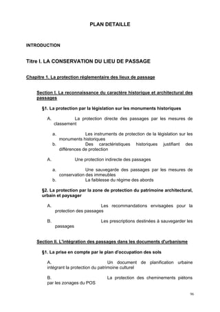 96
PLAN DETAILLE
INTRODUCTION
Titre I. LA CONSERVATION DU LIEU DE PASSAGE
Chapitre 1. La protection réglementaire des lieux de passage
Section I. La reconnaissance du caractère historique et architectural des
passages
§1. La protection par la législation sur les monuments historiques
A. La protection directe des passages par les mesures de
classement
a. Les instruments de protection de la législation sur les
monuments historiques
b. Des caractéristiques historiques justifiant des
différences de protection
A. Une protection indirecte des passages
a. Une sauvegarde des passages par les mesures de
conservation des immeubles
b. La faiblesse du régime des abords
§2. La protection par la zone de protection du patrimoine architectural,
urbain et paysager
A. Les recommandations envisagées pour la
protection des passages
B. Les prescriptions destinées à sauvegarder les
passages
Section II. L'intégration des passages dans les documents d'urbanisme
§1. La prise en compte par le plan d'occupation des sols
A. Un document de planification urbaine
intégrant la protection du patrimoine culturel
B. La protection des cheminements piétons
par les zonages du POS
 