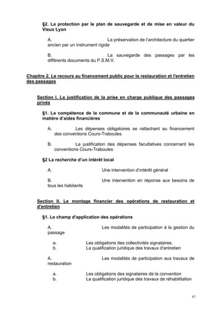 97
§2. La protection par le plan de sauvegarde et de mise en valeur du
Vieux Lyon
A. La préservation de l’architecture du quartier
ancien par un instrument rigide
B. La sauvegarde des passages par les
différents documents du P.S.M.V.
Chapitre 2. Le recours au financement public pour la restauration et l'entretien
des passages
Section I. La justification de la prise en charge publique des passages
privés
§1. La compétence de la commune et de la communauté urbaine en
matière d’aides financières
A. Les dépenses obligatoires se rattachant au financement
des conventions Cours-Traboules
B. La justification des dépenses facultatives concernant les
conventions Cours-Traboules
§2 La recherche d’un intérêt local
A. Une intervention d’intérêt général
B. Une intervention en réponse aux besoins de
tous les habitants
Section II. Le montage financier des opérations de restauration et
d'entretien
§1. Le champ d'application des opérations
A. Les modalités de participation à la gestion du
passage
a. Les obligations des collectivités signataires.
b. La qualification juridique des travaux d’entretien
A. Les modalités de participation aux travaux de
restauration
a. Les obligations des signataires de la convention
b. La qualification juridique des travaux de réhabilitation
 