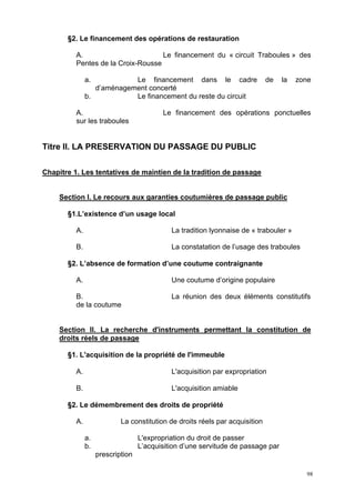 98
§2. Le financement des opérations de restauration
A. Le financement du « circuit Traboules » des
Pentes de la Croix-Rousse
a. Le financement dans le cadre de la zone
d’aménagement concerté
b. Le financement du reste du circuit
A. Le financement des opérations ponctuelles
sur les traboules
Titre II. LA PRESERVATION DU PASSAGE DU PUBLIC
Chapitre 1. Les tentatives de maintien de la tradition de passage
Section I. Le recours aux garanties coutumières de passage public
§1.L’existence d’un usage local
A. La tradition lyonnaise de « trabouler »
B. La constatation de l’usage des traboules
§2. L’absence de formation d’une coutume contraignante
A. Une coutume d’origine populaire
B. La réunion des deux éléments constitutifs
de la coutume
Section II. La recherche d'instruments permettant la constitution de
droits réels de passage
§1. L'acquisition de la propriété de l'immeuble
A. L'acquisition par expropriation
B. L'acquisition amiable
§2. Le démembrement des droits de propriété
A. La constitution de droits réels par acquisition
a. L'expropriation du droit de passer
b. L’acquisition d’une servitude de passage par
prescription
 