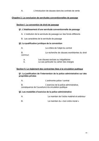 99
A. L'introduction de clauses dans les contrats de vente
Chapitre 2. La conclusion de servitudes conventionnelles de passage
Section I. La convention de droit de passage
§1. L'établissement d'une servitude conventionnelle de passage
A. L’institution de la servitude de passage sur des fonds différents
B. Les caractères de la servitude de passage
§2. La qualification juridique de la convention
A. Le critère de l’objet du contrat
B. La recherche de clauses exorbitantes du droit
commun
a. Les clauses exclues ou inégalitaires
b. Le cas particulier du cahier des charges
Section II. Le règlement des contraintes liées à la circulation publique
§1. La justification de l’intervention de la police administrative sur des
propriétés privées
A. L’antinomie police / contrat
B. L’exercice de la police administrative,
conséquence de l’ouverture à la circulation publique
§2. Les modalités d’exercice de la police administrative
A. Le maintien de l’ordre matériel et extérieur
B. Le maintien du « bon ordre moral »
 