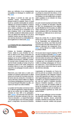 place aux méthodes et aux enseignements               lisme qui doivent être supprimés en renonçant
                                      -               au principe du classement des élèves, en dé-
frey, 2006).                                          veloppant les travaux de groupe, en essayant
                                                      de substituer à la note traditionnelle une appré-
Par ailleurs, il convient de noter que les            ciation qualitative et une indication de niveau
contextes sociaux, environnementaux ou                (lettres A, B, C, D, E ) ».
éthiques limitent la créativité. Outre un écueil
tenant au caractère individualiste de certaines       Un autre moment important est l’arrivée d’Alain
utilisations du concept de créativité, on observe
une inhibition de toute tentative de créativité,      en 1981 et le développement d’une politique
dans certains contextes où les valeurs poli-
tiques ne favorisent pas la coopération ou la         d’État, notamment en créant les Zones d’édu-

de familles socialement défavorisées peuvent          de diversité, qui n’allait pas de soi, dans le sys-
avoir une attitude très réservée vis à vis de la      tème hexagonal.
créativité; d’autres, issus de milieux plus favori-
sés mais trop structurant ou individualistes res-     Depuis les années 90, on observe l’élargis-
                                     2003).           sement de la notion d’innovation du système
                                                      ou de l’organisation aux professionnels de
                                                      l’éducation eux-mêmes, avec l’idée récurrente
                                                      que l’innovation fait partie désormais des com-
LA CONDUITE DE L’INNOVATION
EN FRANCE
                                                      2004), comme élément du modèle dominant

L’histoire de l’évolution pédagogique en
France, intitulé du cours fondateur de Dur-
keim au début du XX° siècle, pourrait être vue                                           2005) un bilan
comme une succession d’innovations péda-
gogiques qui se sont succédées avant de se            dans les écoles, les lycées et les collèges ainsi

On pourrait même considérer que le mouve-             y constate que « les exemples de réussite en
ment de l’école mutuelle en Europe, tel qu’il se      matière de pilotage pédagogique de l’innova-
développe à partir du XIX° siècle, présente de        tion restent rare », tout en précisant que le rap-
nombreux traits de ce que nous appellerions           port reste dans le cadre de la mise en œuvre
aujourd’hui une pédagogie innovante, active et        des réformes nationales.
coopérative !
                                                      L’appréciation de l’évaluation en France dé-
Néanmoins, pour rester dans un cadre com-             pend du point de vue adopté. L’innovation est
parable sur la période contemporaine, le débat        souvent rapportée à des catégories d’acteurs
actuel sur la conduite de l’innovation prend plu-     et peut être appréciée par rapport aux élèves,
tôt racine dans les années 60. L’innovation en
France était alors d’abord l’affaire de militants                                                    -
                                                -     jet) voire par rapport à l’institution éducative
                                                                                                     -
rupture par rapport aux valeurs établies.             vation qui peut avoir des résultats positifs en
                                                      termes de socialisation, peut ne pas avoir de
La question de l’innovation commence à deve-          résultats immédiats en terme de résultats sco-

delà de ces cercles avec le célèbre colloque          parfois évalués.
d’Amiens en mars 1967, et la participation,
selon Lelièvre «                                 -    De fait, on peut catégoriser comme innovation
tionnaires de l’éducation nationale et des cher-      des dispositifs assez différents : classes relais,
cheurs en éducation                                   modules de seconde, travaux personnels
« les grandes lignes d’une rénovation pédago-         encadrés, itinéraires de découverte, aide indi-
gique », et stigmatise « les excès de l’individua-    vidualisée en seconde, variation des groupes




                  14/20                               Vers une éducation plus innovante et créative
 