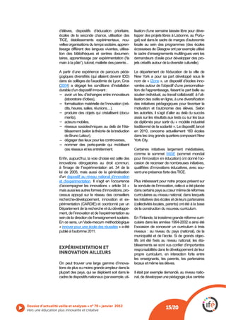 d’élèves, dispositifs d’éducation prioritaire,       lisation d’une semaine laissée libre pour déve-
                    écoles de la seconde chance, utilisation des         lopper des projets libres à Lisbonne, au Portu-
                                                                   -     gal) soit dans le cadre de marges d’autonomie
                    velles organisations du temps scolaire, appren-
                    tissage différent des langues vivantes, utilisa-
                    tion des bibliothèques et centres documen-           le cadre d’enseignements multilingues vers les
                                                                         demandeurs d’asile pour développer des pro-
                    main à la pâte”), tutorat, mallette des parents...   jets créatifs autour de la diversité culturelle).

                    A partir d’une expérience de parcours péda-          Le département de l’éducation de la ville de

                    dans six collèges de l’académie de Lyon, Cros        nom de « IZone », un dispositif d’écoles inno-
                     2004) a dégagé les conditions d’installation        vantes autour de l’objectif d’une personnalisa-
                    durable d’un dispositif innovant :                   tion de l’apprentissage, faisant la part belle au
                       avoir un lieu d’échanges entre innovateurs        soutien individuel, au travail collaboratif, à l’uti-

                                                                     -   des initiatives pédagogiques pour favoriser la
                       dits, heures, salles, réunions....),
                                                               -         les autorités, il s’agit d’aller au delà du succès
                       ments),                                           assis sur les résultats aux tests ou sur les taux
                       acteurs mobiles,                                  de diplômés pour sortir du « modèle industriel
                       réseaux sociotechniques au delà de l’éta-         traditionnel de la scolarité ». Le dispositif, lancé
                                                                         en 2010, concerne actuellement 160 écoles
                       de Bruno Latour),
                       dégager des lieux pour les controverses,
                       nommer des porte-parole qui mobilisent
                       ces réseaux et les entretiennent.                 Certaines initiatives largement médiatisées,
                                                                         comme le sommet
                                                                         pour l’innovation en éducation) ont donné l’oc-
                    innovations dérogatoires au droit commun,            casion de recenser de nombreuses initiatives,
                    à l’image de l’’expérimentation art. 34 de la                                                      -
                    loi de 2005, mais aussi de la généralisation
                    d’un dispositif au niveau national d’innovation
                    et d’expérimentation. Il s’agit en l’occurrence      Plus intéressant pour notre propos présent sur
                    d’accompagner les innovations « article 34 »         la conduite de l’innovation, celle-ci a été placée
                    mais aussi les autres formes d’innovations, pro-     dans certains pays au cœur même de réformes
                    cessus appuyé sur le réseau des conseillers          curriculaires au niveau national, dans lesquels
                    recherche-développement, innovation et ex-           les initiatives des écoles et de leurs partenaires

                    Département de la recherche et du développe-         de la construction du nouveau curriculum.
                    ment, de l’innovation et de l’expérimentation au
                    sein de la direction de l’enseignement scolaire.     En Finlande, la troisième grande réforme curri-
                    En ce sens, un Vade-mecum méthodologique             culaire dans les années 1994-2002 a ainsi été
                    « innover pour une école des réussites » a été       l’occasion de concevoir un curriculum à trois
                    publié à l’automne 2011.
                                                                                                                             -
                                                                                                                             -
                    EXPÉRIMENTATION ET                                   responsabilités dans le développement de leur
                    INNOVATION AILLEURS                                  propre curriculum, en interaction forte entre
                                                                         les enseignants, les parents, les partenaires
                    On peut trouver une large gamme d’innova-            locaux et même les élèves.
                    tions de plus ou moins grande ampleur dans la
                    plupart des pays, qui se déploient soit dans le      Il était par exemple demandé, au niveau natio-
                                                                  -      nal, de développer une pédagogie plus centrée




Vers une éducation plus innovante et créative
                                                                                                15/20
 
