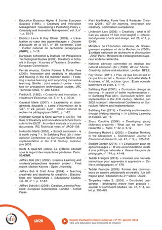-
                                                                      ICT for learning, innovation and
Management : Developing a Publishing Policy ».          creativity. Commission européenne.
Creativity and Innovation Management, vol. 3, n°
1, p. 75-75.                                            Can you assess it? Can it be taught? ». Interna-
                                            -           tional journal of arts and design, vol. 25, n° 1, p.
luation au cœur des apprentissages ». Dossier           53-66.
d’actualité de la VST, n° 39, novembre. Lyon            Ministère de l’Éducation nationale, de l’Ensei-
: Institut national de recherche pédagogique
                                                        Stratégie nationale de recherche et d’innovation
                                                        - 2009. Paris : Ministère de l’enseignement supé-
                              Creativity in Scho-       rieur et de la recherche.
ols in Europe : A survey of Teachers. Bruxelles :       National advisory committee on creative and
European Commission.                                                                      All our futures :
                                                        Creativity, culture and education. London : DFEE.

and training in the EU member states : Foste-           ce que l’on en fait ». Dossier d’actualité Veille &
ring creative learning and supporting innovative        Analyses, n° 66, octobre. Lyon : École normale
                                               -


                                                        learning : In search of better implementation ».
                                                                                   Curriculum reform and
Healthcare Executive, vol. 7, n° 1, p. 30-31.           implemention in the 21th century, Istanbul, juin
                                               -        2005. Istanbul : International Conference on Cur-
gements éducatifs ». Lettre d’information de la         riculum Reform and Implementation.
VST, n° 24, janvier. Lyon : Institut national de
                                                        through lifelong learning ». In Lifelong Learning
                                                        in Europe. Vol. 16.
                                                 -
cula in the EU27 : A content analysis of curricula
                                                        research? ». Topic, n° 32, p. 5-12.

                                        Inter-          in the Classroom ». Scandinavian Journal of
national Conference on Curriculum Reform and            Educational Research, vol. 47, n° 3, p. 325-338.
Implementation in the 21st Century, Istanbul,
juin 2005.
                                                        apprentissages » : D’une expérimentation locale
                                                        à une politique nationale ». Revue française de
sous le regard des inspections générales. Paris :       pédagogie, n° 174, p. 41-48.

                                                        maïeutique pour apprendre à apprendre ». Ca-
students’perspectives research project : Final          hiers pédagogiques, n° 478.
report. Mailton Keynes : Open University.
                                                                                                           -
                                                        teurs de savoirs collaboratifs et créatifs : Un défi
creatively and teaching for creativity : Disctinc-      majeur pour l’éducation du 21 e siècle. OCDE.
tions and relationships ». Educational Studies,
vol. 30, n° 1, p. 77-87.                                                                                  -
                                                        dership : developing theory from practice ».
                       Creative Learning Prac-          Journal of Curriculum Studies, vol. 37, n° 4, juil-
tices: European Experiences                             let, p. 395-420.
Press.




           18/20                        Vers une éducation plus innovante et créative
 