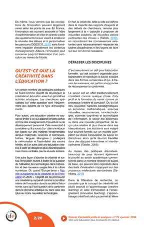 De même, nous verrons que les concep-
tions de l’innovation peuvent largement              dans la majorité des rapports d’experts et
varier selon les points de vue. En France,           des débats de chercheurs, renvoie plus
l’innovation est souvent associée à l’idée           largement à la « capacité à proposer de
d’expérimentation et vise en grande partie           nouvelles solutions, de nouvelles visions
des ajustements locaux visant à améliorer            pertinentes des choses               2010),
la réussite des élèves et à personnaliser            en recombinant les connaissances exis-
                         , 2011) sans forcé-         tantes sans nécessairement respecter les
ment impacter directement les contenus               cadres disciplinaires ni les façons de faire
d’enseignement. Ailleurs, l’innovation peut          qui leur ont donné naissance.
concerner jusqu’à l’élaboration d’un curri-
culum au niveau de l’école.
                                                     DÉPASSER LES DISCIPLINES

QU’EST CE QUE LA                                     formelle, qui est souvent organisée pour
CRÉATIVITÉ DANS                                      transmettre et reproduire le savoir existant
                                                     dans des formes consacrées et qui, à tra-
L’ÉDUCATION ?                                        vers les examens, est parfois soupçonnée
                                                     de récompenser la conformité.
Un certain nombre de politiques publiques
                                                     Le savoir est en effet traditionnellement
créativité en éducation visent en priorité les       considéré comme quelque chose d’ob-
activités artistiques. Les chercheurs spé-           jectif et la formation du savoir comme un
cialisés sur cette question sont fréquem-            processus linéaire et cumulatif. Or, du fait
ment des experts de ce type d’enseigne-              des nouvelles ruptures paradigmatiques
ments.                                               en économie, mathématiques, sciences
                                                     naturelles, neurosciences, nanotechnolo-
Pour autant, une éducation créative ne sau-          gies, sciences cognitives et technologies
rait se limiter à ce qui apparaît encore parfois     de l’information, le savoir est désormais
comme des enseignements d’ouverture ou de            vu dans une nouvelle perspective, de fa-
développement personnel. Cela reviendrait à          çon plus relative et plus diverse dans ses
considérer qu’il y aurait d’un côté une éduca-       interprétations. Les étudiants sont malgré
tion basée sur des matières fondamentales            tout souvent formés sur un modèle com-
                                                     pétitif qui divise l’acquisition du savoir en
histoire, langues étrangères...) privilégiant        disciplines, alors qu’ils devront travailler
la mémorisation et l’assimilation des savoirs        dans des équipes interactives et interdis-
hérités, et d’un autre côté une éducation créa-
tive à partir de disciplines plus désintéressées
mais moins centrales pour la réussite scolaire.      Au niveau des politiques éducatives,
                                                     beaucoup de pays donnent également
Une autre façon d’aborder la créativité et sur-      la priorité au savoir académique conven-
tout l’innovation revient à traiter de la question   tionnel dans un nombre restreint de sujets
de l’utilisation des technologies dans l’éduca-      de base, qui peuvent être reproduits dans
tion et des nouveaux usages liés à la culture        des tests d’évaluation s’appuyant sur des
numérique. Or, quand l’Europe lance « l’An-                                                   -
née européenne de la créativité et de l’inno-        hlberg, 2011)
vation en 2009 », l’objectif est de promouvoir
une créativité qui apparaît comme la condition       Dans la littérature de recherche, on
même de l’innovation dans la société et l’éco-       constate que le concept de créativité est
nomie, sans qu’il soit question de la cantonner                                           creative
dans le domaine artistique ou dans celui des         learning) et celui d’innovation à l’ensei-
                                                                innovative teaching). L’appren-
                                                     tissage créatif est celui qui permet à l’élève




                  2/20                               Vers une éducation plus innovante et créative
 