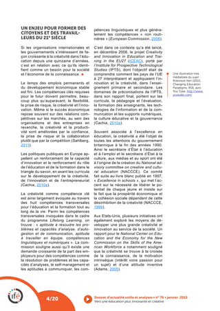 UN ENJEU POUR FORMER DES                       pétences linguistiques et plus généra-
CITOYENS ET DES TRAVAIL                        lement les compétences « non routi-
                                                        European Commission, 2008).

                                               C’est dans ce contexte qu’a été lancé,
les gouvernements s’intéressent de fa-         en décembre 2008, le projet Creativity
çon croissante à la créativité dans l’édu-     and Innovation in Education and Trai-
cation depuis une quinzaine d’années,          ning in the EU27 ICEAC), porté par
c’est en relation avec ce qu’ils identi-       l’Institute for Prospective Technological
fient comme un besoin pour la société          Studies
et l’économie de la connaissance.              comprendre comment les pays de l’UE             Une illustration très
                                                                                               médiatisée du sujet :
                                               à 27 interprétaient et appliquaient l’in-       Robinson Ken (2011).
Le temps des emplois permanents et             novation et la créativité, dans l’ensei-        Changing Education
du développement économique stable             gnement primaire et secondaire. Les             Paradigms, RSA, avril.
est fini. Les compétences clés requises                                                        You Tube. http://www.
                                                                                               youtube.com/
pour le futur doivent permettre, beau-         dans son rapport final, portent sur les
coup plus qu’auparavant, la flexibilité,       curricula, la pédagogie et l’évaluation,
la prise de risque, la créativité et l’inno-   la formation des enseignants, les tech-
vation. Même si le succès économique           nologies de l’information et de la com-
repose souvent sur des relations com-          munication et les supports numériques,
pétitives sur les marchés, au sein des         la culture éducative et la gouvernance
organisations et des entreprises en                      2010a).
revanche, la créativité et la producti-
vité sont améliorées par la confiance,
la prise de risque et la collaboration         éducation, la créativité a été l’objet de
                                               toutes les attentions du gouvernement
2011).                                         britannique à la fin des années 1990.
                                               Ainsi le secrétaire d’État à l’éducation
Les politiques publiques en Europe ap-         et à l’emploi et le secrétaire d’État à la
pellent un renforcement de la capacité         culture, aux médias et au sport ont été
d’innovation et le renforcement du rôle        à l’origine de la création du National ad-
de l’éducation et de la formation dans le      visory committee on creative and cultu-
triangle du savoir, en axant les curricula     ral education
sur le développement de la créativité,         fait suite au livre blanc publié en 1997,
de l’innovation et de l’entrepreneuriat        « Excellence in schools », qui met l’ac-
          2010a).                              cent sur la nécessité de libérer le po-
                                               tentiel de chaque jeune et insiste sur
La créativité comme compétence clé             le fait que la prospérité économique et
est ainsi largement évoquée au travers         la cohésion sociale dépendent de cette
des huit compétences transversales
pour l’éducation et la formation tout au       1999).
long de la vie. Parmi les compétences
transversales invoquées dans le cadre          Aux Etats-Unis, plusieurs initiatives ont
du programme Lifelong Learning, on             également exploré les moyens de dé-
trouve : « aptitude à résoudre les pro-        velopper une plus grande créativité et
blèmes et capacités d’analyse, d’auto-         innovation au service de la société. Un
gestion et de communication, aptitude          rapport pour le National Center on Edu-
à travailler en équipe, compétences            cation and the Economy for the New
linguistiques et numériques ». La com-         Commission on the Skills of the Ame-
mission souligne aussi qu’il existe une        rican Workforce a notamment souligné
demande croissante de la part des em-          que la créativité se trouve à la croisée
ployeurs pour des compétences comme            de la connaissance, de la motivation
la résolution de problèmes et les capa-
cités d’analyses, le self-management et        un sujet) et d’une attitude inventive
les aptitudes à communiquer, les com-                  2005).




                4/20                           Vers une éducation plus innovante et créative
 