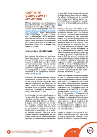 CRÉATIVITÉ,                                        le secondaire. Cette discontinuité dans le
                                                                       curriculum pose problème dans la pratique.
                    CURRICULUM ET                                      Par ailleurs, l’intégration de la créativité
                    ÉVALUATION                                         dans l’enseignement de telle ou telle ma-
                                                                       tière ne se fait pas aussi aisément ou selon
                    Même si les discours des uns et des autres
                    laissent transparaître une appétence pour          2003).
                    la créativité et l’innovation, les faits contre-
                    disent la bonne volonté déclarée. Dans une         Hellman, Korte et al. ont analysé la pré-
                    enquête réalisée en 2009 pour la commis-           sence de la créativité et de l’innovation dans
                    sion européenne auprès d’enseignants
                                                                   -   les curricula. L’occurrence relative des mots
                    tion « la créativité joue t-elle un rôle impor-    créativité, innovation ou des synonymes
                    tant dans le curriculum? » 75% des ensei-                                                      -
                    gnants italiens, lituaniens ou britanniques et     ricula) est plus importante en Autriche, en
                                                                       République tchèque, en Hongrie, en Litua-
                                                                   -
                    magne ou Hongrie.                                  en Écosse. Elle est particulièrement faible
                                                                       en Wallonie, aux Pays-Bas, en Pologne. La
                                                                       France utilise peu le terme “créativité”, mais
                    CURRICULUM ET CRÉATIVITÉ                           utilise des synonymes qui lui permettent de
                                                                       se situer à la moyenne inférieure des 27
                    Les contenus d’enseignement sont beau-             pays de l’UE. Le terme d’innovation n’est
                    coup trop denses pour permettre une
                    pratique orientée vers un apprentissage            l’on étudie les matières dans lesquelles les
                    innovant et créatif. Il convient de réviser le     programmes mettent en avant la notion de
                    curriculum de manière à y intégrer la notion       créativité, on trouve en tête l’éducation artis-
                    de créativité et faire en sorte que ces pro-       tique, les technologies de l’information et de
                    grammes d’enseignement soient un support           la communication. En bas de l’échelle, on
                    de développement de pratiques créatives et         trouve les sciences naturelles et les mathé-
                    innovantes et de compétences transver-                                          2010).
                                    2010a).
                                                                       Depuis une vingtaine d’années, bon nombre
                    L’étude sur les bonnes pratiques, réalisée         de pays ont intégré la notion de créativité
                                                                       dans les programmes scolaires ou présco-
                    qu’une grande majorité des écoles euro-                          2003). L’exemple sans doute le
                    péennes n’offrent pas les conditions d’un          plus probant de lien étroit entre les exper-
                                                             -         tises et la réalité des contenus curriculaires
                    déquation entre suggestions curriculaires,
                    ressources mobilisables et motivation des
                                         2010a).                       reprises dans le National curriculum
                                                                       On y lit, par exemple : « Creative thinking
                    Il est nécessaire de reconnaître l’importance      skills ... enable pupils to generate and ex-
                    de la créativité dans toutes les matières en-      tend ideas, to suggest hypotheses, to apply
                    seignées, pour tous les groupes d’âge. En          imagination, and to look for alternative inno-
                                                                       vative outcomes ». Dans un contexte de
                    Bretagne permet également de montrer               changement souhaité, l’orientation curricu-
                    les décalages existants dans la plupart            laire devrait passer d’un modèle de curricu-
                    des systèmes éducatifs européens entre             lum comme produit à un modèle de curricu-
                    les préconisations, prônant une créativité         lum comme processus.
                    transversale et transférable, et la réalité.
                    La créativité, présente à l’état quasi naturel     Adopter un nouveau curriculum est un pro-
                    dans les contenus d’enseignement des pre-          cessus d’apprentissage pour une école
                    mières années d’école, devient une matière         en tant qu’organisation, similaire à com-
                                                                       prendre un nouveau savoir pour un élève.




Vers une éducation plus innovante et créative
                                                                                            5/20
 