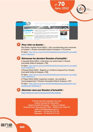 n°
                                                Janv. 2012




 Pour citer ce dossier :
 Rey Olivier, Feyfant Annie (2012). « Vers une éducation plus innovante
 et créative ». Dossier d’actualité Veille et Analyses, n°70, janvier.
 En ligne : http://ife.ens-lyon.fr/vst/DA/detailsDossier.php?parent=accueil&d
 ossier=70&lang=fr

 Retrouvez les derniers Dossiers d’actualité :
   Gaussel Marie (2011). L’éducation à la santé (volet 1). Dossier
 d’actualité Veille et Analyses, n°69.
 En ligne : http://ife.ens-lyon.fr/vst/DA/detailsDossier.php?parent=accueil&d
 ossier=69&lang=fr
   Musset Marie (2011) . Regards sur l’enfance d’aujourd’hui. Dossier
 d’actualité Veille et Analyses, n°68.
 En ligne : http://ife.ens-lyon.fr/vst/DA/detailsDossier.php?parent=accueil&d
 ossier=68&lang=fr
    Thibert Rémi (2011). Inspection scolaire : du contrôle à
 l’accompagnement ? Dossier d’actualité Veille et Analyses, n°67.
 En ligne : http://ife.ens-lyon.fr/vst/DA/detailsDossier.php?parent=acc
 ueil&dossier=67&lang=fr

 Abonnez-vous aux Dossiers d’actualité :
 https://listes.ens-lyon.fr/sympa/info/veille.analyses



              © École normale supérieure de Lyon
                 Institut français de l’Éducation
         Agence Qualité Éducation – Veille et Analyses
   15 parvis René-Descartes BP 7000 – 69342 Lyon cedex 07
                 veille.scientiﬁque@ens-lyon.fr
                Standard : +33 (04) 26 73 11 24
                Télécopie : +33 (04) 26 73 11 45




20/20
20/20                     Vers une éducation plus innovante et créative
 