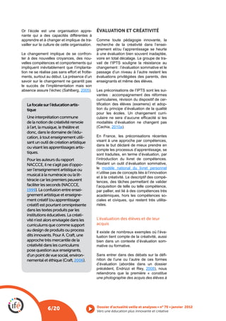 Or l’école est une organisation appre-          ÉVALUATION ET CRÉATIVITÉ
nante qui a des capacités différentes à
apprendre et à changer et implique de tra-      Comme toute pédagogie innovante, la
vailler sur la culture de cette organisation.   recherche de la créativité dans l’ensei-
                                                gnement et/ou l’apprentissage se heurte
Le changement implique de se confron-           à une évaluation bien souvent inadaptée,
ter à des nouvelles croyances, des nou-         voire en total décalage. Le groupe de tra-
velles compétences et comportements qui
impliquent inévitablement que l’implanta-       changement : l’évaluation sommative et le
tion ne se réalise pas sans effort et frotte-   passage d’un niveau à l’autre restent les
ments, surtout au début. La présence d’un       évaluations privilégiées des parents, des
savoir sur le changement ne garantit pas        enseignants et même des élèves.
le succès de l’implémentation mais son
                                     2005).                                                 -
                                                vantes : accompagnement des réformes
                                                curriculaires, révision du dispositif de cer-
   La focale sur l’éducation artis-                                                         -
   tique                                        tion du principe d’évaluation de la qualité
                                                pour les écoles. Un changement curri-
   Une interprétation commune
   de la notion de créativité renvoie           modalités d’évaluation ne changent pas
   à l’art, la musique, le théâtre et                   2010a).
   donc, dans le domaine de l’édu-
   cation, à tout enseignement utili-           En France, les préconisations récentes
   sant un outil de création artistique         visant à une approche par compétences,
                                                dans le but déclaré de mieux prendre en
   ou visant les apprentissages artis-
                                                compte les processus d’apprentissage, se
   tiques.                                      sont traduites, en terme d’évaluation, par
   Pour les auteurs du rapport                  l’introduction du livret de compétences.
   NACCCE, il ne s’agit pas d’oppo-             Restant un outil d’évaluation sommative,
   ser l’enseignement artistique ou             le modèle national du livret personnel
                                                n’utilise pas de concepts liés à l’innovation
   musical à la numéracie ou la lit-
                                                et à la créativité. Le descriptif des compé-
   téracie car les premiers peuvent             tences, des tâches permettant de valider
   faciliter les seconds (NACCCE,               l’acquisition de telle ou telle compétence,
   1999). La confusion entre ensei-             par pallier, est lié à des compétences très
   gnement artistique et enseigne-              académiques, hors les compétences so-
   ment créatif (ou apprentissage               ciales et civiques, qui restent très utilita-
   créatif) est pourtant omniprésente           ristes.
   dans les textes produits par les
   institutions éducatives. La créati-
   vité n’est alors envisagée dans les          L’évaluation des élèves et de leur
   curriculums que comme support                acquis
   au design de produits ou process             Il existe de nombreux exemples où l’éva-
   dits innovants. Pour A. Craft, une           luation tient compte de la créativité, aussi
   approche très mercantile de la               bien dans un contexte d’évaluation som-
   créativité dans les curriculums              mative ou formative.
   pose question aux enseignants,
   d’un point de vue social, environ-                                                  -
   nemental et éthique (Craft, 2006).           nition de l’une ou l’autre de ces formes

                                                précédent, Endrizzi et Rey, 2008), nous
                                                retiendrons que la première « constitue
                                                une photographie des acquis des élèves à




                6/20                            Vers une éducation plus innovante et créative
 