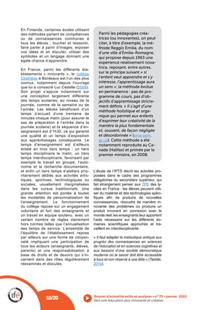 En Finlande, certaines écoles utilisent
des méthodes partant de compétences           Parmi les pédagogies créa-
ou de connaissances communes à                trices (ou innovantes), on peut
tous les élèves : toucher et ressentir,       citer, à titre d’exemple, la mé-
faire parler à partir d’images, exposer       thode Reggio Emilia, du nom
vos idées et en discuter, utiliser des        d’une ville d’Émilie-Romagne,
symboles et un langage donnant une            qui propose depuis 1963 une
égale chance d’apprendre.                     expérience relativement nova-
                                              trice, reposant, entre autres,
En France, parmi les différents éta-
blissements « innovants », le collège         sur le principe suivant « si
Clisthène à Bordeaux est l’un des plus        l’enfant veut apprendre et s’y
connus, notamment depuis l’ouvrage            intéresse, l’apprentissage aura
                                2008).        un sens », la méthode évolue
                                              en permanence : pas de pro-
une conception largement différente           gramme de cours, pas d’ob-
des temps scolaires, au niveau de la          jectifs d’apprentissage stricte-
journée, comme de la semaine ou de            ment déﬁnis. « Il s’agit d’une
l’année. Les élèves bénéficient d’un          méthode holistique et orga-
temps d’accueil d’une trentaine de
                                              nique qui permet aux enfants
sas de préparation à l’entrée dans la         d’exprimer leur créativité de la
journée scolaire) et la séquence d’en-        manière la plus fondamentale
seignement est d’1h30, ce qui garantit        et, souvent, de façon négligée
une qualité et un temps d’exposition          et désordonnée » (pma-ppm.
aux apprentissages conséquents. Le            gc.ca). Cette méthode a été
temps d’enseignement est d’ailleurs           notamment reproduite au Ca-
éclaté en trois tiers temps : un tiers        nada (Halifax) et primée par le
temps disciplinaire le matin, un tiers        premier ministre, en 2008.
temps interdisciplinaire, favorisant par
exemple le travail en groupe, l’auto-
nomie et la recherche documentaire,
et enfin un tiers temps d’ateliers prio-                                            -
ritairement dédiés aux activités artis-    posées dans le cadre des programmes
tiques, sportives, technologiques ou       obligatoires du secondaire supérieur, qui
sociales, usuellement marginalisées        fait étrangement penser aux        des ly-
dans les cursus traditionnels. Une         cées en France : les élèves peuvent utili-
grande attention est portée à toutes       ser du matériel et des technologies spéci-
les modalités de personnalisation de
l’enseignement. Le fonctionnement          connaissances, résoudre de manière in-
du collège repose sur un engagement        novante des problèmes ou produire un
volontaire et fort des enseignants et      produit innovant en connexion avec le
un travail en équipe soutenu, avec un      monde réel; les enseignants leur apportent
certain nombre de règles clairement        l’aide nécessaire sur les différents do-
hors normes telles que l’annualisation                                              -
des temps de service. L’ensemble de        vaillent en interdisciplinarité.
l’équilibre de l’établissement repose
par ailleurs sur une forme de citoyen-     « Il faut adapter la maïeutique antique aux
neté impliquant une participation de       progrès des connaissances en sciences
                                           de l’éducation et en sciences cognitives et
parents) et une responsabilisation à       aux besoins d’une société démocratique
base de droits et de devoirs qui s’in-     moderne où le savoir doit être accessible
carnent dans des rôles régulièrement       à tous et non réservé à une élite
réexaminés et discutés.                    2010).




              10/20                        Vers une éducation plus innovante et créative
 