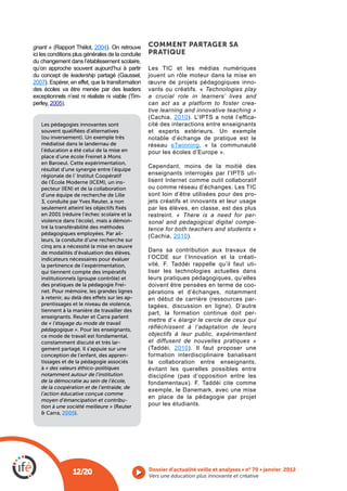 gnant                       2004). On retrouve     COMMENT PARTAGER SA
ici les conditions plus générales de la conduite   PRATIQUE
du changement dans l’établissement scolaire,
qu’on approche souvent aujourd’hui à partir
du concept de leadership                           jouent un rôle moteur dans la mise en
2007). Espérer, en effet, que la transformation    œuvre de projets pédagogiques inno-
des écoles va être menée par des leaders           vants ou créatifs. « Technologies play
                                               -   a crucial role in learners’ lives and
perley, 2005).                                     can act as a platform to foster crea-
                                                   tive learning and innovative teaching »
                                                             2010                        -
   Les pédagogies innovantes sont                  cité des interactions entre enseignants
   souvent qualiﬁées d’alternatives                et experts extérieurs. Un exemple
   (ou inversement). Un exemple très               notable d’échange de pratique est le
   médiatisé dans le landernau de                  réseau             , « la communauté
   l’éducation a été celui de la mise en           pour les écoles d’Europe ».
   place d’une école Freinet à Mons
   en Baroeul. Cette expérimentation,
                                                   Cependant, moins de la moitié des
   résultat d’une synergie entre l’équipe
   régionale de l’ Institut Coopératif                                                    -
   de l’École Moderne (ICEM), un ins-              lisent Internet comme outil collaboratif
   pecteur (IEN) et de la collaboration
   d’une équipe de recherche de Lille              sont loin d’être utilisées pour des pro-
   3, conduite par Yves Reuter, a non              jets créatifs et innovants et leur usage
   seulement atteint les objectifs ﬁxés            par les élèves, en classe, est des plus
   en 2001 (réduire l’échec scolaire et la         restreint. « There is a need for per-
   violence dans l’école), mais a démon-           sonal and pedagogical digital compe-
   tré la transférabilité des méthodes             tence for both teachers and students »
   pédagogiques employées. Par ail-
                                                             2010).
   leurs, la conduite d’une recherche sur
   cinq ans a nécessité la mise en œuvre
   de modalités d’évaluation des élèves,           Dans sa contribution aux travaux de
   indicateurs nécessaires pour évaluer            l’OCDE sur l’Innovation et la créati-
   la pertinence de l’expérimentation,                                                    -
   qui tiennent compte des impératifs              liser les technologies actuelles dans
   institutionnels (groupe contrôle) et            leurs pratiques pédagogiques, qu’elles
   des pratiques de la pédagogie Frei-             doivent être pensées en terme de coo-
   net. Pour mémoire, les grandes lignes           pérations et d’échanges, notamment
   à retenir, au delà des e ets sur les ap-                                               -
   prentissages et le niveau de violence,          tagées, discussion en ligne). D’autre
   tiennent à la manière de travailler des
                                                   part, la formation continue doit per-
   enseignants. Reuter et Carra parlent
                                                   mettre d’« élargir le cercle de ceux qui
   de « l’étayage du mode de travail
   pédagogique ». Pour les enseignants,            réfléchissent à l’adaptation de leurs
   ce mode de travail est fondamental,             objectifs à leur public, expérimentent
   constamment discuté et très lar-                et diffusent de nouvelles pratiques »
   gement partagé. Il s’appuie sur une                       2010). Il faut proposer une
   conception de l’enfant, des appren-             formation interdisciplinaire banalisant
   tissages et de la pédagogie associés            la collaboration entre enseignants,
   à « des valeurs éthico-politiques               évitant les querelles possibles entre
   notamment autour de l’institution
   de la démocratie au sein de l’école,
   de la coopération et de l’entraide, de
                                                   exemple, le Danemark, avec une mise
   l’action éducative conçue comme
                                                   en place de la pédagogie par projet
   moyen d’émancipation et contribu-
   tion à une société meilleure » (Reuter          pour les étudiants.
   & Carra, 2005).




                 12/20                             Vers une éducation plus innovante et créative
 