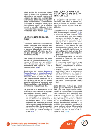 -    UNE FAÇON DE VIVRE PLUS
                                                                -    QU’UNE SEULE HABILETÉ IN
                    préhension et une nouvelle conscience. Il        TELLECTUELLE
                    est centré sur l’apprenant dont il privilégie
                    l’autonomie et la capacité à penser par lui-
                             empowerment). L’enseignement            créativité, c’est dans la mesure où il
                    innovant est le processus qui conduit à          s’agit de former des individus créatifs
                    l’apprentissage créatif, par le dévelop-         dans leur pensée comme dans leurs
                    pement de nouvelles méthodes, de nou-            attitudes.
                    veaux outils et de nouveaux contenus au
                                                  2009).             Quatre facettes de la créativité peuvent
                                                                                                       2011) :
                                                                       concevoir et faire quelque chose
                                                                       de neuf qui a du sens dans tous les
                    UNE DÉFINITION DÉMOCRA                             contextes d’activité. Ce peut être
                    TIQUE                                              dans le domaine de la poésie, de la
                                                                       physique, de l’économie ou même
                    La créativité est souvent vue comme une            dans les dimensions pratiques du
                    habilité particulière que certaines per-           nettoyage d’une maison. Le pro-
                    sonnes ont et d’autres pas, vision innéiste        blème principal réside dans le fait
                    et restreinte à laquelle les experts de la         que la scolarité traditionnelle ne
                                                              -        donne la priorité qu’à une ou deux
                    cun peut développer un talent dans un              formes des différentes intelligences
                    domaine ou un autre.                               possibles,
                                                                       la créativité peut être à la fois indi-
                    C’est sans doute dans ce sens que Robin-           viduelle et collective, en pensée
                                                      1999),           comme en action,
                                                                       le processus créatif devrait enga-
                                                                       ger des applications délibérées de
                                                                       savoirs, compétences et attitudes
                                       2004).                          antérieurs,
                                                                       chacun possède quelque capa-
                    Coordinatrice des groupes Educational              cité créative dans un domaine. Le
                    Futures Research et Creative Research              défi pour l’éducation est d’aider les
                    in Education à Exeter, Craft a analysé les         élèves à trouver quel est le domaine
                    recherches depuis le début des années              dans lequel ils pourraient le mieux
                                                                       développer leur créativité du point
                    psychologie sociale, qui se sont intéres-          de vue de l’apprentissage et de l’ac-
                    sées à la créativité dans l’éducation à partir     tion.
                                                                 -
                    nographiques, philosophiques, etc.).             Cette définition implique par consé-
                                                                     quent que la créativité ici recherchée
                    Elle considère qu’un certain nombre de ca-       n’est pas une simple agilité intellec-
                    ractéristiques de la créativité en éducation     tuelle à recombiner des connaissances,
                    sont maintenant largement établies :             mais également une disposition plus
                        la créativité concerne toute la vie et non   large du comportement car l’enjeu est
                        pas la seule période de la jeunesse,         social avant d’être purement scolaire.
                        elle est démocratique, socialement et
                                                                     est une qualité différente de ce que l’on
                       notamment que la créativité est indexée       appelle « l’intelligence générale ». Les
                       par le type de culture et de valeurs, plus    individus sont créatifs en grande partie
                       ou moins favorables, de chaque société,       parce qu’ils ont décidé d’être créatifs,
                       elle n’est pas mesurable par des outils       car la créativité n’est pas simplement
                       habituels tels que des tests d’intelligence   une façon de penser mais plutôt une
                               2003).                                                 2003).




Vers une éducation plus innovante et créative
                                                                                       3/20
 
