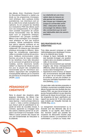 des élèves. Ainsi, l’Australian Council
for Educational Research a réalisé une           La créativité est une inno-
étude sur les programmes d’enseigne-             vation dans la mesure où
ment artistique, dans quelques écoles            elle permet de connecter
australiennes. Les chercheurs sont al-           des choses qui n’étaient pas
lés au delà d’une simple évaluation dis-         jusque là connectées entre
ciplinaire; ils ont comparé les résultats
                                                 elles. L’éducation doit donc
suivi ces enseignements, ils ont égale-
                                                 encourager les élèves à faire
ment constaté l’acquisition de compé-            des connections qui ne sont
tences transversales chez les élèves             pas habituelles dans les savoirs
ayant suivi un programme artistique,             existants.
contrairement aux groupes contrôles.
Même si les avantages d’un enseigne-
ment artistique ne sont pas toujours
probants, l‘étude australienne montre
que celui-ci apporte confiance en soi         DES PRATIQUES PLUS
et méthodologie ou habitude de travail        CRÉATIVES
collaboratif. On observe que l’éducation
artistique encourage la réflexion, déve-
loppe les compétences organisation-           méthodologique pour développer l’innova-
                                       -      tion et la créativité dans l’école :
tions, meilleure communication orale),            changer la façon habituelle de faire
favorise une prise de risque contrôlée.
                                                 scolaire dans une situation profession-
sur le curriculum en général ne sont pas         nelle, et vice-versa)
notables, sont-ils néanmoins transfé-
rables? La réponse de l’étude est posi-          imaginer des temps d’enseignement
tive pour la plupart des compétences             différents, utiliser des outils de réseaux
transversales que les chercheurs aus-            sociaux dans l’enseignement...)
traliens rapprochent des compétences             Apprendre le droit à l’erreur, en faisant
d’employabilité définies par la Chambre          des environnements éducatifs libérés
de commerce et d’industrie australienne          de la peur de se tromper pour établir
         2004).                                                                           -
                                                 tique pour permettre l’expression créa-
                                                                   2011).

                                              On peut relier cette dernière proposition à
PÉDAGOGIE ET                                  l’inhibition couramment constatée chez les
                                              élèves français dans les résultats des éva-
CRÉATIVITÉ
                                              jeunes français préfèrent ne pas répondre
Dans la plupart des situations péda-          plutôt que de risquer de se tromper, ce qui
gogiques classiques, les élèves n’ap-
prennent pas à éviter l’erreur, la mau-       rapport aux jeunes de 15 ans des autres
vaise réponse : c’est le principe même du     pays évalués par l’enquête triennale de
« savoir ». Cela a comme conséquence                        2011).
que chacun perd en grandissant la ca-
pacité de tenter de nouvelles choses. A       Le changement d’environnement ou la
contrario, apprendre ou s’engager dans        diversité sont des éléments clés de la
des actions créatives permet de se pré-                                                -
parer à se tromper et à l’accepter. Inciter   tion, favoriser autant que possible les
l’élève à savoir prendre des risques est      occasions de découverte d’autres pays
une part fondamentale de l’éducation à        et d’autres cultures. La comparaison et la
la créativité.                                confrontation, y compris au niveau inter-




               8/20                           Vers une éducation plus innovante et créative
 