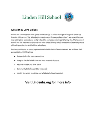 Mission & Core Values
Linden Hill School serves boys ages 9-16 of average to above average intelligence who have
learning differences. The School addresses the specific needs of each boy’s learning difference
in a setting that is structured and predictable, and also nurturing and family-like. The lessons of
Linden Hill are intended to prepare our boys for secondary school and to facilitate their pursuit
of leading productive and fulfilling adult lives.

In our commitment to nurturing the whole individual with five core values, we facilitate their
pursuit to lead fulfilling lives.

      Responsibility for your own actions

      Integrity for the beliefs that you hold true and virtuous

      Respect oneself and each other

      Community to belong and be treasured

      Loyalty for whom you know and what you believe important




                   Visit Lindenhs.org for more info
 