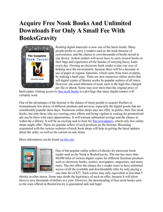 Acquire Free Nook Books And Unlimited
Downloads For Only A Small Fee With
BooksGravity
                             Reading digital materials is now one of the latest trends. Many
                             people prefer to carry e-readers such as the nook because of
                             convenience, and the chance to own thousands of books stored in
                             one device. Ardent readers will never have to carry several books in
                             their bags and experience all the hassles of carrying heavy loads
                             every day. Owning an electronic book reader is also one way of
                             helping save the environment, because there will be a decrease in
                             use of paper or organic materials, which came from trees or plants,
                             by making a hard copy. There are now numerous online stores that
                             sell digital copies of literary works by popular authors of all times.
                             However, the usual dilemma of nook users is the high fees charged
                             per file or ebook. Some may cost more than the original price of
hard copies. Getting access to free nook books is a privilege that many digital readers will
certainly want.

One of the advantages of the Internet is the chance of many people to acquire freebies or
tremendously low prices of different products and services, especially the digital goods that are
considerably popular these days. Numerous online shops may not offer, in public, their free nook
books, but only those who are exerting extra efforts and being vigilant in waiting for promotional
ads can be bless with such opportunities. It will warrant substantial savings and the chance to
widen the e-library. It will be an exciting task to hunt for free newspapers, which only few online
shops might offer. There are popular sellers of such products on the Internet. Becoming
acquainted with the various websites of nook book shops will help in getting the latest updates
about the seller, as well as the current on sale items.

More information can be found on this site.


                            One of the popular online sellers of ebooks for electronic book
                            reader such as the Nook is BooksGravity. The site has more than
                            80,000 titles of various digital copies for different literature products
                            such as electronic books, comics, newspapers, magazines, and many
                            more. The site offers the chance for e-reader users to have unlimited
                            access of all the available and downloadable titles by only paying a
                            one-time fee of $27. Such a price may only equivalent to less than 5
ebooks in other stores. Some may doubt the legitimacy of such an offer, because it will allow
them to save thousands of dollars in a year. However, the downloading of free nook books such
as the ones offered in BooksGravity is guaranteed safe and legal.
 