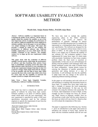 ISSN: 2277 – 9043
                                                   International Journal of Advanced Research in Computer Engineering & Technology
                                                                                                       Volume 1, Issue 2, April 2012




     SOFTWARE USABILITY EVALUATION
                 METHOD

                          Piyush Jain , Sanjay Kumar Dubey , Prof.(Dr.)Ajay Rana


Abstract - Software usability is a important factor in              We have also tried to include the usability
evaluating the quality of any software. All the software            engineering phase in the SDLC (Software
quality model has consider the usability as one of the              Development Life Cycle) to improve the
most important criteria of judging the performance of               performance of software. Although we always
any software. Different methods have been employed to
calculate usability, but in this paper we are providing a
                                                                    consider it in our SRS document but it is needed to be
very simple technique in this paper. This paper also                represented as a distinguished phase because of the
provides a method by which we can compare the                       user specification. The software are designed for the
performance of different software also. Software                    user , so it is required to always keep a track in every
usability engineering is an area which deals with the               phase of SDLC. In this paper we have discussed
usability evaluation of any software. The usability                 about a very simple way to estimate the usability of
workers try to shape up the user requirement within                 any software [2]. The evaluation method is been
software.                                                           implemented by using fuzzy logic [2] which deals
                                                                    with uncertainty. Sometimes we have some complex
This paper deals with the evaluation of different                   problem where the final result is uncertain or
usability external metrics which helps the performance              unpredictable. In that case we use soft techniques for
of software and then fuzzifying those metrics Fuzzy                 dealing with this problem. Soft techniques deals with
logic is probabilistic reasoning system that deals with
                                                                    human intelligent system like study of human brain
approximation rather that fixed or exact calculation [4].
As the user requirement changes from time to time it is             for faster computation , human genetic system for
required to design which adapt itself with the changes.             carrying the characters of parents generation by
It can be possible with the help of fuzzy logic which               generation and taking decision in a state of
represent the facts with a truth value which varies from            uncertainty. A soft technique also has the capability
0-1. Fuzzy logic has the capability to represent the                to adapt itself with any change in the system by
complex system in a simple rule based system.                       employing different learning technique.

Index Term - Fuzzy logic, Linguistic Variable,                      In this paper we will introduce and work with one of
Fuzzification , Software Usability, Estimation.                     soft technique ie is dealing with uncertainty known as
                                                                    fuzzy logic. To explain how fuzzy logic works just
                I.       INTRODUCTION                               take a example to measure the room temperature
                                                                    without using thermometer. In that case we will
This paper has tried to evaluate the usability and                  estimate it by using the inference rule system like “If
quality of software by using fuzzy logic system.                    we Sweat , then temperature in room is High”. In this
Software usability is an factor of software quality                 example we have to design two fuzzy set “Sweat”
model which deals with the user requirement. The                    and “High” known as linguistic variable. Now we
user requirement is specified by using a USD (user                  will associate a truth value with the entire element in
specification document) used by the software                        this fuzzy set which will vary from 0-1. Based on that
engineers to specify the requirement of user from the               we will evaluate the temperature of the room .
expected designed software.
   .
Piyush Jain Computer Science Amity University
Noida,India,+91-9873818831                                          The paper is organized in the following way. Section
Sanjay Kumar Dubey Computer Science Amity University                I gives an introduction to the paper and section II
Noida, India,                                                       introduces the concept of Fuzzy logic. Section III
Prof Ajay Rana Computer Science Amity University                    deals with the evaluation methods used till now and
Noida, India

                                                                                                                                28

                                           All Rights Reserved © 2012 IJARCET
 